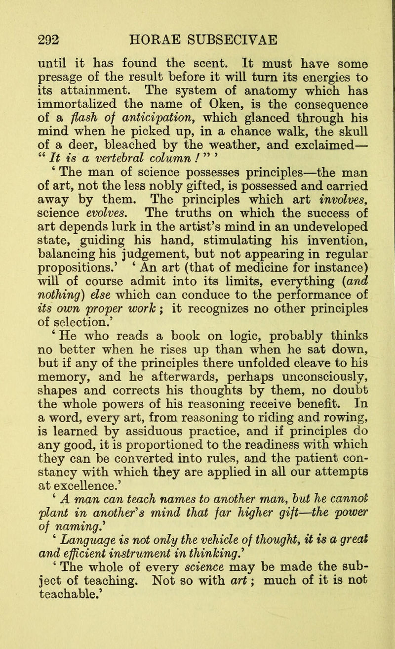 until it has found the scent. It must have some presage of the result before it will turn its energies to its attainment. The system of anatomy which has immortalized the name of Oken, is the consequence of a -flash of anticipation, which glanced through his mind when he picked up, in a chance walk, the skull of a deer, bleached by the weather, and exclaimed-— “ It is a vertebral column ! ” ’ ‘ The man of science possesses principles—the man of art, not the less nobly gifted, is possessed and carried away by them. The principles which art involves, science evolves. The truths on which the success of art depends lurk in the artist’s mind in an undeveloped state, guiding his hand, stimulating his invention, balancing his judgement, but not appearing in regular propositions.’ ‘ An art (that of medicine for instance) will of course admit into its limits, everything (and nothing) else which can conduce to the performance of its own proper work; it recognizes no other principles of selection.’ ‘ He who reads a book on logic, probably thinks no better when he rises up than when he sat down, but if any of the principles there unfolded cleave to his memory, and he afterwards, perhaps unconsciously, shapes and corrects his thoughts by them, no doubt the whole powers of his reasoning receive benefit. In a word, every art, from reasoning to riding and rowing, is learned by assiduous practice, and if principles do any good, it is proportioned to the readiness with which they can be converted into rules, and the patient con- stancy with which they are applied in all our attempts at excellence.’ ‘ A man can teach names to another man, hut he cannot plant in another's mind that far higher gift—the power of naming,'* ‘ Language is not only the vehicle of thought, it is a great and efficient instrument in thinking,* ‘ The whole of every science may be made the sub- ject of teaching. Not so with art; much of it is not teachable.’