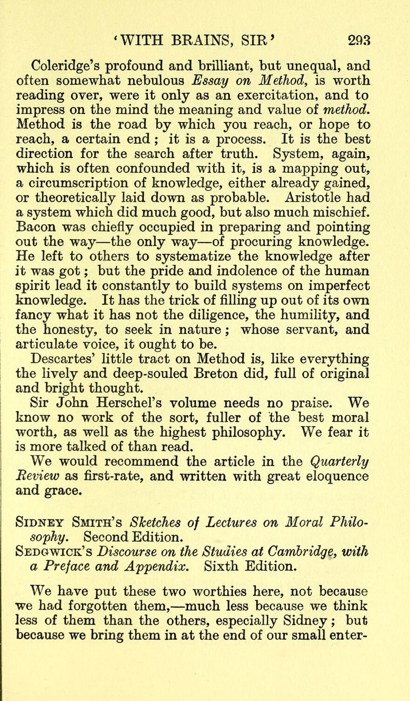 Coleridge’s profound and brilliant, but unequal, and often somewhat nebulous Essay on Method, is worth reading over, were it only as an exercitation, and to impress on the mind the meaning and value of method. Method is the road by which you reach, or hope to reach, a certain end; it is a process. It is the best direction for the search after truth. System, again, which is often confounded with it, is a mapping out, a circumscription of knowledge, either already gained, or theoretically laid down as probable. Aristotle had a system which did much good, but also much mischief. Bacon was chiefly occupied in preparing and pointing out the way—the only way—of procuring knowledge. He left to others to systematize the knowledge after it was got; but the pride and indolence of the human spirit lead it constantly to build systems on imperfect knowledge. It has the trick of filling up out of its own fancy what it has not the diligence, the humility, and the honesty, to seek in nature; whose servant, and articulate voice, it ought to be. Descartes’ little tract on Method is, like everything the lively and deep-souled Breton did, full of original and bright thought. Sir John Herschel’s volume needs no praise. We know no work of the sort, fuller of the best moral worth, as well as the highest philosophy. We fear it is more talked of than read. We would recommend the article in the Quarterly Review as first-rate, and written with great eloquence and grace. Sidney Smith’s Sketches of Lectures on Moral Philo- sophy. Second Edition. Sedgwick’s Discourse on the Studies at Cambridge, with a Preface and Appendix. Sixth Edition. We have put these two worthies here, not because we had forgotten them,—much less because we think less of them than the others, especially Sidney; but because we bring them in at the end of our small enter-