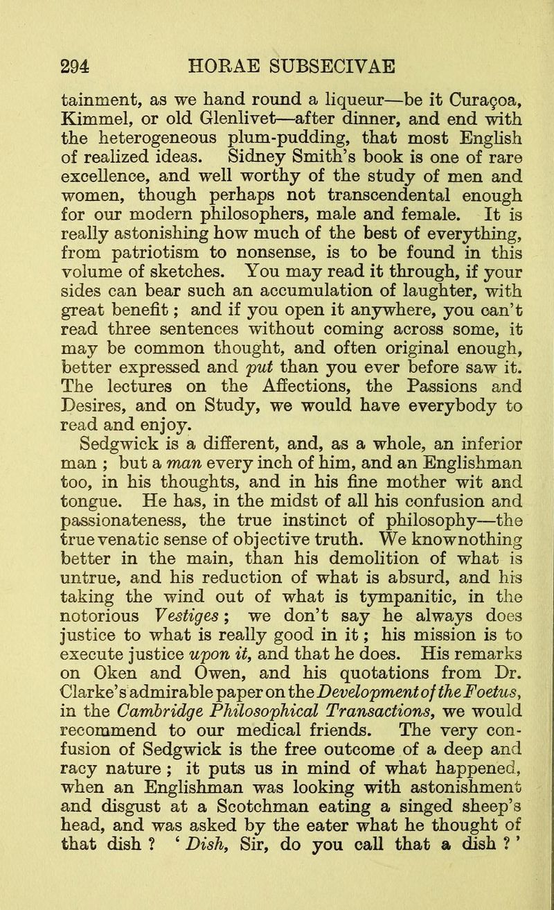 tainment, as we hand round a liqueur—be it Cura9oa, Kimmel, or old Glenlivet—after dinner, and end with the heterogeneous plum-pudding, that most English of realized ideas. Sidney Smith’s book is one of rare excellence, and well worthy of the study of men and women, though perhaps not transcendental enough for our modern philosophers, male and female. It is really astonishing how much of the best of everything, from patriotism to nonsense, is to be found in this volume of sketches. You may read it through, if your sides can bear such an accumulation of laughter, with great benefit; and if you open it anywhere, you can’t read three sentences without coming across some, it may be common thought, and often original enough, better expressed and put than you ever before saw it. The lectures on the Affections, the Passions and Desires, and on Study, we would have everybody to read and enjoy. Sedgwick is a different, and, as a whole, an inferior man ; but a man every inch of him, and an Englishman too, in his thoughts, and in his fine mother wit and tongue. He has, in the midst of all his confusion and passionateness, the true instinct of philosophy—the truevenatic sense of objective truth. We knownothing better in the main, than his demolition of what is untrue, and his reduction of what is absurd, and his taking the wind out of what is tympanitic, in the notorious Vestiges; we don’t say he always does justice to what is really good in it; his mission is to execute justice upon it, and that he does. His remarks on Oken and Owen, and his quotations from Dr. Clarke’s admirable paper on the Development of the Foetus, in the Cambridge Philosophical Transactions, we would recommend to our medical friends. The very con- fusion of Sedgwick is the free outcome of a deep and racy nature; it puts us in mind of what happened, when an Englishman was looking with astonishment and disgust at a Scotchman eating a singed sheep’s head, and was asked by the eater what he thought of that dish ? ‘ Dish, Sir, do you call that a dish ? ’