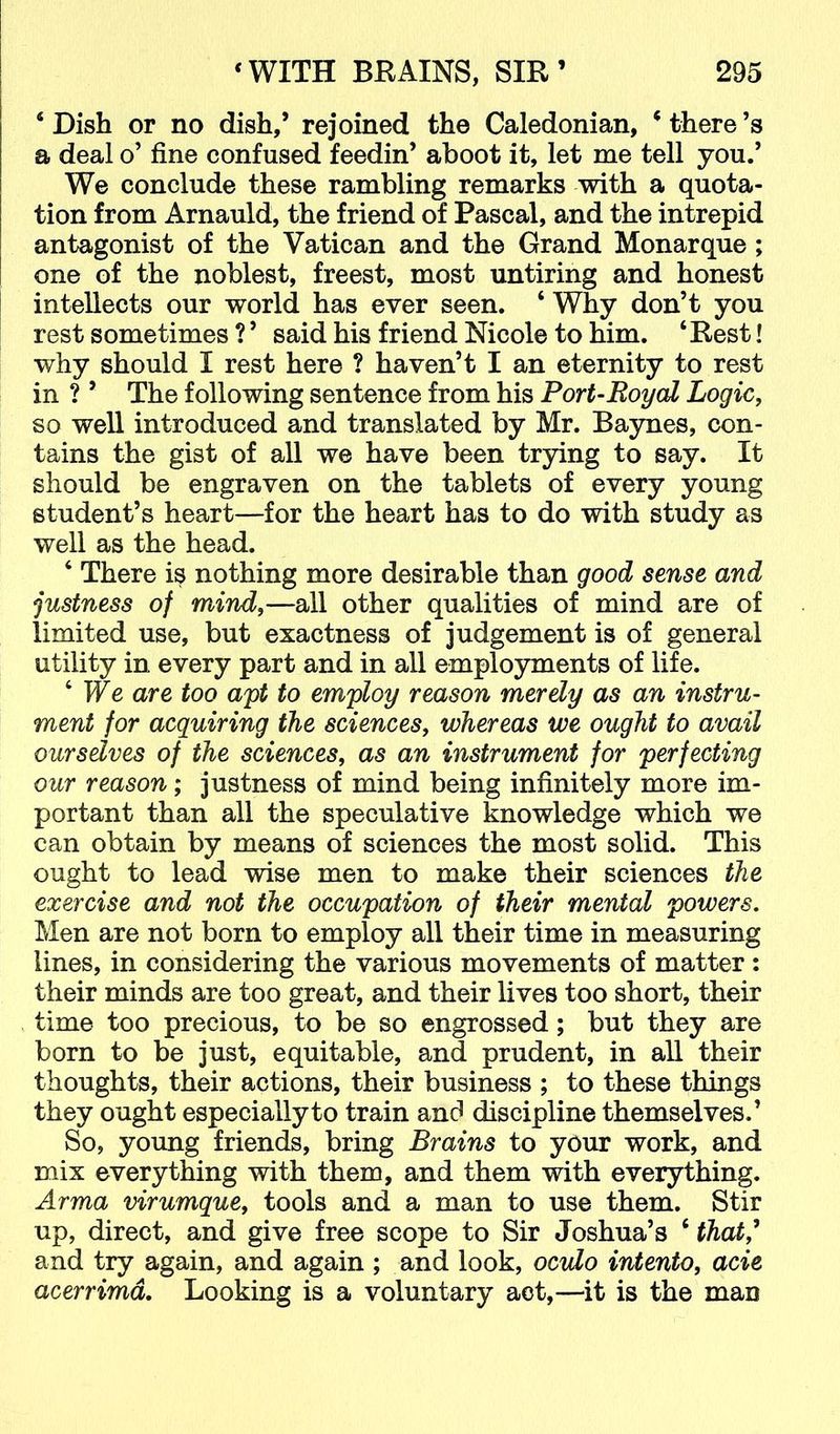 ‘Dish or no dish,’ rejoined the Caledonian, ‘there’s a deal o’ fine confused feedin’ aboot it, let me tell you.’ We conclude these rambling remarks with a quota- tion from Arnauld, the friend of Pascal, and the intrepid antagonist of the Vatican and the Grand Monarque; one of the noblest, freest, most untiring and honest intellects our world has ever seen. ‘ Why don’t you rest sometimes ? ’ said his friend Nicole to him. ‘Rest! why should I rest here ? haven’t I an eternity to rest in ? ’ The following sentence from his Port-Royal Logic, so well introduced and translated by Mr. Baynes, con- tains the gist of all we have been trying to say. It should be engraven on the tablets of every young student’s heart—for the heart has to do with study as well as the head. ‘ There is nothing more desirable than good sense and justness of mind,—all other qualities of mind are of limited use, but exactness of judgement is of general utility in every part and in all employments of life. ‘ We are too apt to employ reason merely as an instru- ment for acquiring the sciences, whereas we ought to avail oursdves of the sciences, as an instrument for perfecting our reason; justness of mind being infinitely more im- portant than all the speculative knowledge which we can obtain by means of sciences the most solid. This ought to lead wise men to make their sciences the exercise and not the occupation of their mental powers. Men are not born to employ all their time in measuring lines, in considering the various movements of matter; their minds are too great, and their lives too short, their time too precious, to be so engrossed; but they are born to be just, equitable, and prudent, in all their thoughts, their actions, their business ; to these things they ought especially to train and discipline themselves.’ So, young friends, bring Brains to your work, and mix everything with them, and them with everything. Arma virumque, tools and a man to use them. Stir up, direct, and give free scope to Sir Joshua’s ‘ that,^ and try again, and again ; and look, ocvlo intento, acie acerrimd. Looking is a voluntary act,—it is the man