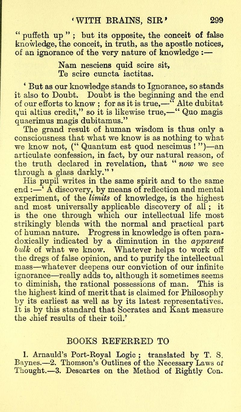 “ puffeth up ” ; but its opposite, the conceit of false knowledge, the conceit, in truth, as the apostle notices, of an ignorance of the very nature of knowledge :— Nam nesciens quid scire sit, Te scire cuncta iactitas. ‘ But as our knowledge stands to Ignorance, so stands it also to Doubt. Doubt is the beginning and the end of our efforts to know ; for as it is true,—“ Alte dubitat qui altius credit,” so it is likewise true,—“ Quo magis quaerimus magis dubitamus.” The grand result of human wisdom is thus only a consciousness that what we know is as nothing to what we know not, (“ Quantum est quod nescimus ! ”)—an articulate confession, in fact, by our natural reason, of the truth declared in revelation, that “ now we see through a glass darkly.” ’ His pupil writes in the same spirit and to the same end :—‘ A discovery, by means of reflection and mental experiment, of the limits of knowledge, is the highest and most universally applicable discovery of all; it is the one through which our intellectual life most strikingly blends with the normal and practical part of human nature. Progress in knowledge is often para- doxically indicated by a diminution in the apparent hulk of what we know. Whatever helps to work off the dregs of false opinion, and to purify the intellectual mass—whatever deepens our conviction of our infinite ignorance—really adds to, although it sometimes seems to diminish, the rational possessions of man. This is the highest kind of merit that is claimed for Philosophy by its earliest as well as by its latest representatives. It is by this standard that Socrates and Kant measure the chief results of their toil.’ BOOKS REFERRED TO 1. Arnauld’s Port-Royal Logic ; translated by T. S. Baynes.—2. Thomson’s Outlines of the Necessary Laws of Thought.—3. Descartes on the Method of Rightly Con-