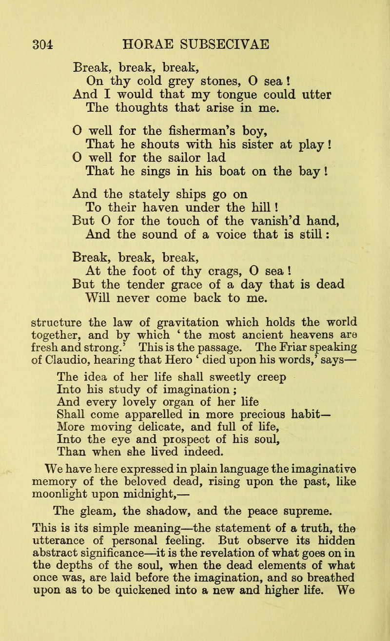 Break, break, break, On thy cold grey stones, O sea! And I would that my tongue could utter The thoughts that arise in me. O well for the fisherman’s boy. That he shouts with his sister at play! O well for the sailor lad That he sings in his boat on the bay I And the stately ships go on To their haven under the hill! But O for the touch of the vanish’d hand, And the sound of a voice that is still; Break, break, break. At the foot of thy crags, O sea! But the tender grace of a day that is dead Will never come back to me. structure the law of gravitation which holds the world together, and by which ‘ the most ancient heavens are fresh and strong.’ This is the passage. The Friar speaking of Claudio, hearing that Hero ‘ died upon his words,’ says— The idea of her life shall sweetly creep Into his study of imagination; And every lovely organ of her life Shall come apparelled in more precious habit— More moving delicate, and full of hfe. Into the eye and prospect of his soul. Than when she lived indeed. We have here expressed in plain language the imaginative memory of the beloved dead, rising upon the past, like moonlight upon midnight,— The gleam, the shadow, and the peace supreme. This is its simple meaning—^the statement of a truth, the utterance of personal feeling. But observe its hidden abstract significance—^it is the revelation of what goes on in the depths of the soul, when the dead elements of what once was, are laid before the imagination, and so breathed upon as to be quickened into a new and higher life. We