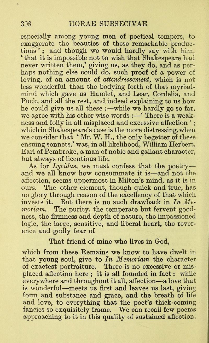especially among young men of poetical tempers, to exaggerate the beauties of these remarkable produc- tions ’ ; and though we would hardly say with him, ‘ that it is impossible not to wish that Shakespeare had never written them,’ giving us, as they do, and as per- haps nothing else could do, such proof of a power of loving, of an amount of attendrissement, which is not less wonderful than the bodying forth of that myriad- mind which gave us Hamlet, and Lear, Cordelia, and Puck, and all the rest, and indeed explaining to us how he could give us all these ;—while we hardly go so far, we agree with his other wise words :—‘ There is a weak- ness and folly in all misplaced and excessive affection ’ ; which in Shakespeare’s case is the more distressing, when we consider that ‘ Mr. W. H., the only begetter of these ensuing sonnets,’ was, in all likelihood, William Herbert, Earl of Pembroke, a man of noble and gallant character, but always of licentious life. As for Lycidas, we must confess that the poetry— and we all know how consummate it is—and not the affection, seems uppermost in Milton’s mind, as it is in ours. The other element, though quick and true, has no glory through reason of the excellency of that which invests it. But there is no such drawback in In Me- moriam. The purity, the temperate but fervent good- ness, the firmness and depth of nature, the impassioned logic, the large, sensitive, and liberal heart, the rever- ence and godly fear of That friend of mine who lives in God, which from these Remains we know to have dwelt in that young soul, give to In Memoriam the character of exactest portraiture. There is no excessive or mis- placed affection here ; it is all founded in fact: while everywhere and throughout it all, affection—a love that is wonderful—meets us first and leaves us last, giving form and substance and grace, and the breath of life and love, to everything that the poet’s thick-coming fancies so exquisitely frame. We can recall few poems approaching to it in this quality of sustained affection.