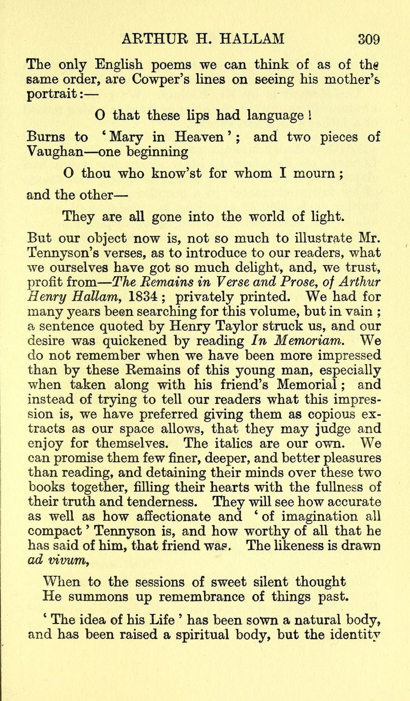 The only English poems we can think of as of th$ same order, are Cowper’s lines on seeing his mother’s portrait:— 0 that these lips had language I Burns to ‘ Mary in Heaven ’; and two pieces of Vaughan—one beginning O thou who know’st for whom I mourn; and the other— They are all gone into the world of light. But our object now is, not so much to illustrate Mr. Tennyson’s verses, as to introduce to our readers, what we ourselves have got so much delight, and, we trust, profit from—The Remains in Verse and Prose, of Arthur Henry Hallam, 1834 ; privately printed. We had for many years been searching for this volume, but in vain ; a sentence quoted by Henry Taylor struck us, and our desire was quickened by reading In Memoriam. We do not remember when we have been more impressed than by these Remains of this young man, especially when taken along with his friend’s Memorial; and instead of trying to tell our readers what this impres- sion is, we have preferred giving them as copious ex- tracts as our space allows, that they may judge and enjoy for themselves. The italics are our own. We can promise them few finer, deeper, and better pleasures than reading, and detaining their minds over these two books together, filling their hearts with the fullness of their truth and tenderness. They will see how accurate as well as how affectionate and ‘ of imagination all compact ’ Tennyson is, and how worthy of all that he has said of him, that friend was. The likeness is drawn ad vivum. When to the sessions of sweet silent thought He summons up remembrance of things past. ‘ The idea of his Life ’ has been sown a natural body, and has been raised a spiritual body, but the identity