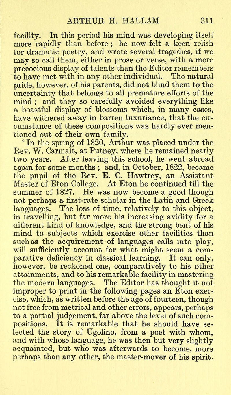 facility. In this period his mind was developing itself more rapidly than before ; he now felt a keen relish for dramatic poetry, and wrote several tragedies, if we may so call them, either in prose or verse, with a more precocious display of talents than the Editor remembers to have met with in any other individual. The natural pride, however, of his parents, did not blind them to the uncertainty that belongs to all premature efforts of the mind; and they so carefully avoided everything like a boastful display of blossoms which, in many cases, have withered away in barren luxuriance, that the cir- cumstance of these compositions was hardly ever men- tioned out of their own family. ‘ In the spring of 1820, Arthur was placed under the Rev. W. Carmalt, at Putney, where he remained nearly two years. After leaving this school, he went abroad again for some months ; and, in October, 1822, became the pupil of the Rev. E. C. Hawtrey, an Assistant Master of Eton College. At Eton he continued till the summer of 1827. He was now become a good though not perhaps a first-rate scholar in the Latin and Greek languages. The loss of time, relatively to this object, in travelling, but far more his increasing avidity for a different kind of knowledge, and the strong bent of his mind to subjects which exercise other facilities than such as the acquirement of languages calls into play, will sufficiently account for what might seem a com- parative deficiency in classical learning. It can only, however, be reckoned one, comparatively to his other attainments, and to his remarkable facility in mastering the modern languages. The Editor has thought it not improper to print in the following pages an Eton exer- cise, which, as written before the age of fourteen, though not free from metrical and other errors, appears, perhaps to a partial judgement, far above the level of such com- positions. It is remarkable that he should have se- lected the story of Ugolino, from a poet with whom, and with whose language, he was then but very slightly acquainted, but who was afterwards to become, more perhaps than any other, the master-mover of his spirit.