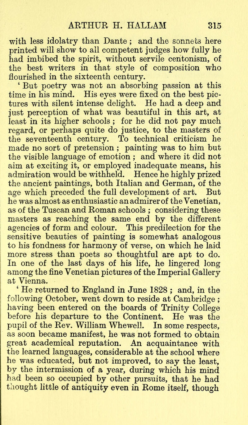 with less idolatry than Dante; and the sonnets here printed will show to all competent judges how fully he had imbibed the spirit, without servile centonism, of the best writers in that style of composition who flourished in the sixteenth century. ‘ But poetry was not an absorbing passion at this time in his mind. His eyes were fixed on the best pic- tures with silent intense delight. He had a deep and just perception of what was beautiful in this art, at least in its higher schools ; for he did not pay much regard, or perhaps quite do justice, to the masters of the seventeenth century. To technical criticism he made no sort of pretension; painting was to him but the visible language of emotion ; and where it did not aim at exciting it, or employed inadequate means, his admiration would be withheld. Hence he highly prized the ancient paintings, both Italian and German, of the age which preceded the full development of art. But he was almost as enthusiastic an admirer of the Venetian, as of the Tuscan and Roman schools ; considering these masters as reaching the same end by the different agencies of form and colour. This predilection for the sensitive beauties of painting is somewhat analogous to his fondness for harmony of verse, on which he laid more stress than poets so thoughtful are apt to do. In one of the last days of his life, he lingered long among the fine Venetian pictures of the Imperial Gallery at Vienna. ‘ He returned to England in June 1828 ; and, in the following October, went down to reside at Cambridge ; having been entered on the boards of Trinity College before his departure to the Continent. He was the pupil of the Rev. William Whewell. In some respects, as soon became manifest, he was not formed to obtain great academical reputation. An acquaintance with the learned languages, considerable at the school where he was educated, but not improved, to say the least, by the intermission of a year, during which his mind had been so occupied by other pursuits, that he had thought little of antiquity even in Rome itself, though