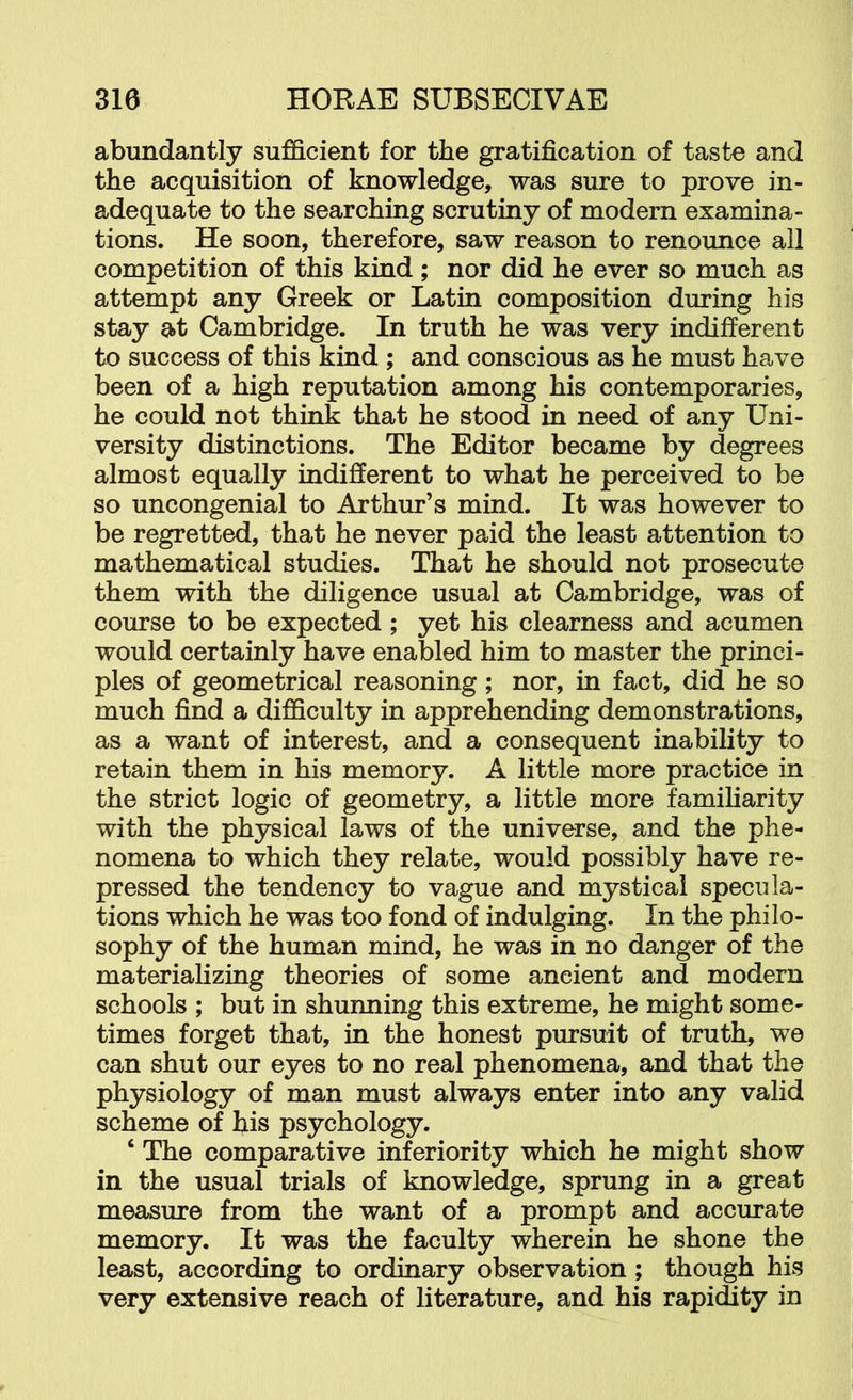 abundantly sufficient for the gratification of taste and the acquisition of knowledge, was sure to prove in- adequate to the searching scrutiny of modern examina- tions. He soon, therefore, saw reason to renounce all competition of this kind; nor did he ever so much as attempt any Greek or Latin composition during his stay at Cambridge. In truth he was very indifferent to success of this kind ; and conscious as he must have been of a high reputation among his contemporaries, he could not think that he stood in need of any Uni- versity distinctions. The Editor became by degrees almost equally indifferent to what he perceived to be so uncongenial to Arthur’s mind. It was however to be regretted, that he never paid the least attention to mathematical studies. That he should not prosecute them with the diligence usual at Cambridge, was of course to be expected; yet his clearness and acumen would certainly have enabled him to master the princi- ples of geometrical reasoning; nor, in fact, did he so much find a difficulty in apprehending demonstrations, as a want of interest, and a consequent inability to retain them in his memory. A little more practice in the strict logic of geometry, a little more familiarity with the physical laws of the universe, and the phe- nomena to which they relate, would possibly have re- pressed the tendency to vague and mystical specula- tions which he was too fond of indulging. In the philo- sophy of the human mind, he was in no danger of the materializing theories of some ancient and modern schools ; but in shunning this extreme, he might some- times forget that, in the honest pursuit of truth, we can shut our eyes to no real phenomena, and that the physiology of man must always enter into any valid scheme of his psychology. ‘ The comparative inferiority which he might show in the usual trials of knowledge, sprung in a great measure from the want of a prompt and accurate memory. It was the faculty wherein he shone the least, according to ordinary observation; though his very extensive reach of literature, and his rapidity in