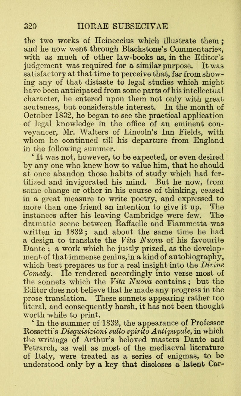 the two works of Heineccius which illustrate them; and he now went through Blackstone’s Commentaries, with as much of other law-books as, in the Editor’s judgement was required for a similar purpose. It was satisfactory at that time to perceive that, far from show- ing any of that distaste to legal studies which might have been anticipated from some parts of his intellectual character, he entered upon them not only with great acuteness, but considerable interest. In the month of October 1832, he began to see the practical application of legal knowledge in the office of an eminent con- veyancer, Mr. Walters of Lincoln’s Inn Fields, with whom he continued till his departure from England in the following summer. ‘ It was not, however, to be expected, or even desired by any one who knew how to value him, that he should at once abandon those habits of study which had fer- tilized and invigorated his mind. But he now, from some change or other in his course of thinking, ceased in a great measure to write poetry, and expressed to more than one friend an intention to give it up. The instances after his leaving Cambridge were few. The dramatic scene between Raffaelle and Fiammetta was written in 1832; and about the same time he had a design to translate the Vita Nuova of his favourite Dante ; a work which he justly prized, as the develop- ment of that immense genius, in a kind of autobiography, which best prepares us for a real insight into the Divine Comedy. He rendered accordingly into verse most of the sonnets which the Vita Nuova contains ; but the Editor does not believe that he made any progress in the prose translation. These sonnets appearing rather too literal, and consequently harsh, it has not been thought worth while to print. ‘ In the summer of 1832, the appearance of Professor Rossetti’s Disquisizioni svdlo spirito Antipapale, in which the writings of Arthur’s beloved masters Dante and Petrarch, as well as most of the mediaeval literature of Italy, were treated as a series of enigmas, to be understood only by a key that discloses a latent Car-