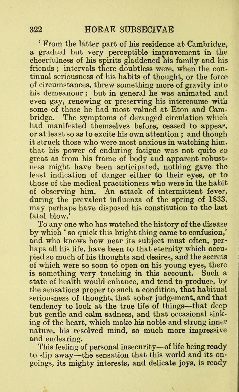 ‘ From the latter part of his residence at Cambridge, a gradual but very perceptible improvement in the cheerfulness of his spirits gladdened his family and his friends ; intervals there doubtless were, when the con- tinual seriousness of his habits of thought, or the force of circumstances, threw something more of gravity into his demeanour; but in general he was animated and even gay, renewing or preserving his intercourse with some of those he had most valued at Eton and Cam- bridge. The symptoms of deranged circulation which had manifested themselves before, ceased to appear, or at least so as to excite his own attention ; and though it struck those who were most anxious in watching him, that his power of enduring fatigue was not quite so great as from his frame of body and apparent robust- ness might have been anticipated, nothing gave the least indication of danger either to their eyes, or to those of the medical practitioners who were in the habit of observing him. An attack of intermittent fever, during the prevalent influenza of the spring of 1833, may perhaps have disposed his constitution to the last fatal blow.’ To any one who has watched the history of the disease by which ‘ so quick this bright thing came to confusion,’ and who knows how near its subject must often, per- haps all his life, have been to that eternity which occu- pied so much of bis thoughts and desires, and the secrets of which were so soon to open on his young eyes, there is something very touching in this account. Such a state of health would enhance, and tend to produce, by the sensations proper to such a condition, that habitual seriousness of thought, that sober judgement, and that tendency to look at the true life of things—that deep but gentle and calm sadness, and that occasional sink- ing of the heart, which make his noble and strong inner nature, his resolved mind, so much more impressive and endearing. This feeling of personal insecurity—of life being ready to slip away—the sensation that this world and its on- goings, its mighty interests, and delicate joys, is ready
