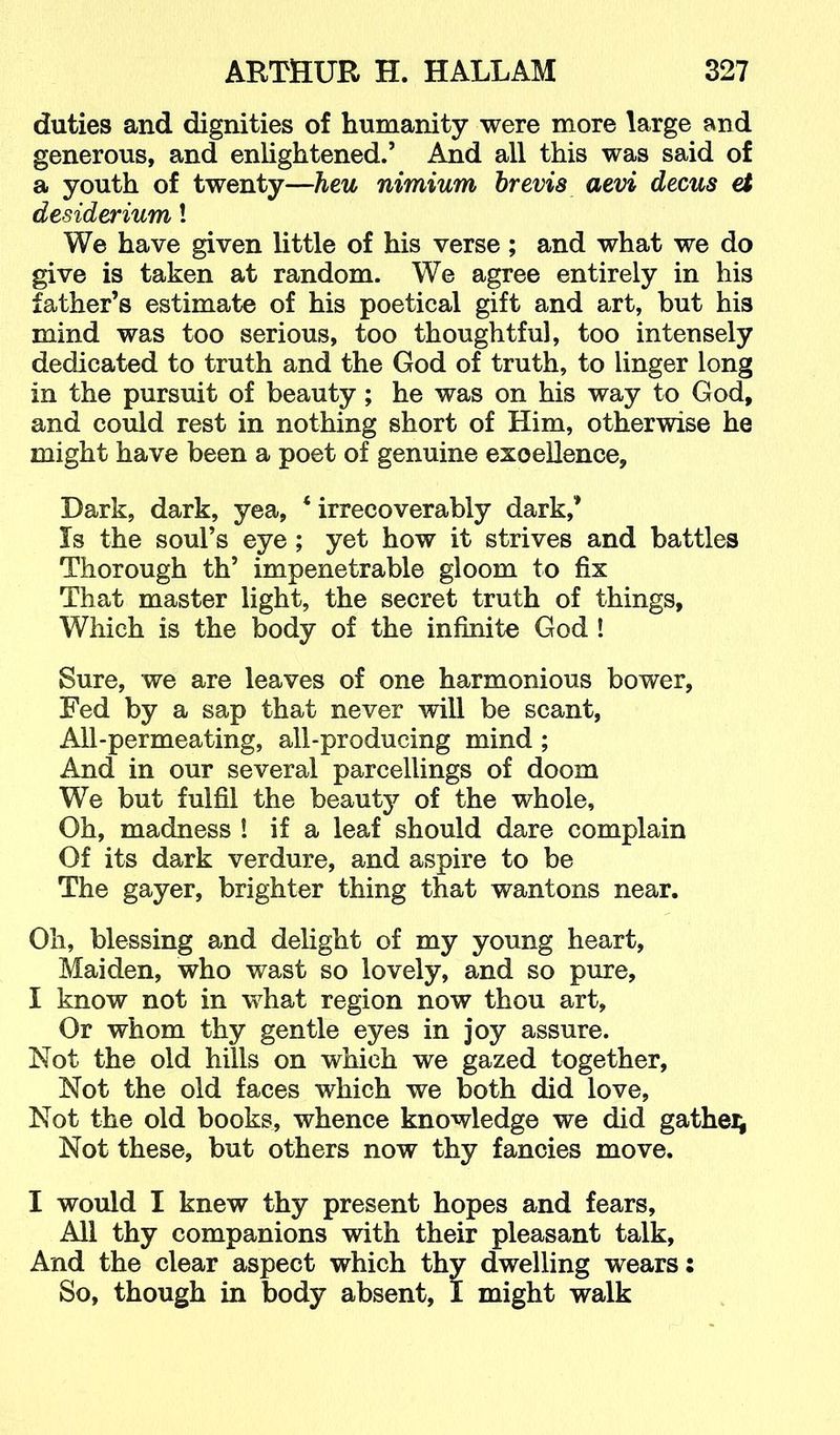 duties and dignities of humanity were more large and generous, and enlightened.’ And all this was said of a youth of twenty—heu nimium brevis aevi decus et desiderium! We have given little of his verse; and what we do give is taken at random. We agree entirely in his father’s estimate of his poetical gift and art, but his mind was too serious, too thoughtful, too intensely dedicated to truth and the God of truth, to linger long in the pursuit of beauty; he was on his way to God, and could rest in nothing short of Him, otherwise he might have been a poet of genuine excellence. Dark, dark, yea, ‘irrecoverably dark,’ Is the soul’s eye ; yet how it strives and battles Thorough th’ impenetrable gloom to fix That master light, the secret truth of things. Which is the body of the infinite God ! Sure, we are leaves of one harmonious bower, Fed by a sap that never will be scant. All-permeating, all-producing mind ; And in our several parcellings of doom We but fulfil the beauty of the whole. Oh, madness ! if a leaf should dare complain Of its dark verdure, and aspire to be The gayer, brighter thing that wantons near. Oh, blessing and delight of my young heart. Maiden, who wast so lovely, and so pure, I know not in what region now thou art. Or whom thy gentle eyes in joy assure. Not the old hills on which we gazed together. Not the old faces which we both did love, Not the old books, whence knowledge we did gathei; Not these, but others now thy fancies move. I would I knew thy present hopes and fears. All thy companions with their pleasant talk. And the clear aspect which thy dwelling wears: So, though in body absent, I might walk