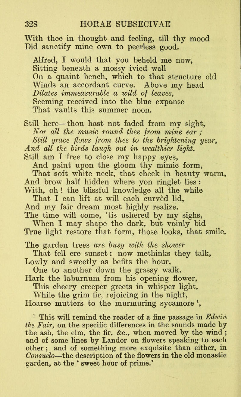 With thee in thought and feeling, till thy mood Did sanctify mine own to peerless good. Alfred, I would that you beheld me now. Sitting beneath a mossy ivied wall On a quaint bench, which to that structure old Winds an accordant curve. Above my head Dilates immeasurable a wild of leaves. Seeming received into the blue expanse That vaults this summer noon. Still here—thou hast not faded from my sight, Nor all the music round thee from mine ear ; Still grace flows from thee to the brightening year. And all the birds laugh out in wealthier light. Still am I free to close my happy eyes. And paint upon the gloom thy mimic form. That soft white neck, that cheek in beauty warm, And brow half hidden where yon ringlet lies: With, oh ! the blissful knowledge all the while That I can lift at will each curved lid, And my fair dream most highly realize. The time will come, ’tis ushered by my sighs. When I may shape the dark, but vainly bid True light restore that form, those looks, that smile. The garden trees are busy with the shower That fell ere sunset: now methinks they talk, Lowly and sweetly as befits the hour. One to another down the grassy walk. Hark the laburnum from his opening flower. This cheery creeper greets in whisper light. While the grim fir, rejoicing in the night, Hoarse mutters to the murmuring sycamore ^ This will remind the reader of a fine passage in Edwin the Fair, on the specific differences in the sounds made by the ash, the elm, the fir, &c., when moved by the wind ; and of some lines by Landor on flowers speaking to each other; and of something more exquisite than either, in Consuelo—the description of the flowers in the old monastic garden, at the ‘ sweet hour of prime.’