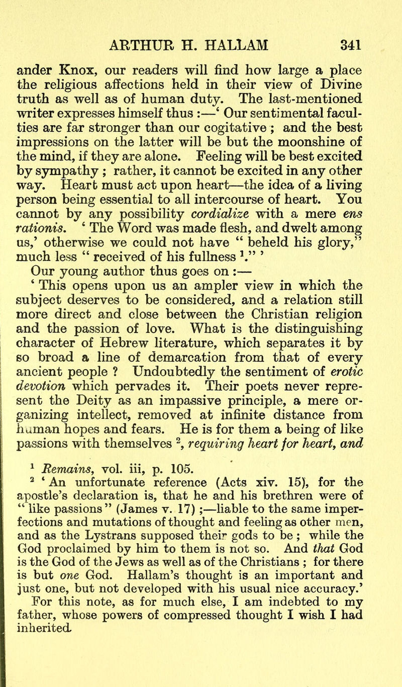 ander Knox, our readers will find how large a place the religious affections held in their view of Divine truth as well as of human duty. The last-mentioned writer expresses himself thus :—‘ Our sentimental facul- ties are far stronger than our cogitative ; and the best impressions on the latter will be but the moonshine of the mind, if they are alone. Feeling will be best excited by sympathy ; rather, it cannot be excited in any other way. Heart must act upon heart—the idea of a living person being essential to all intercourse of heart. You cannot by any possibility cordicdize with a mere ens rationis, ‘ The Word was made flesh, and dwelt among us,’ otherwise we could not have “ beheld his glory,” much less “ received of his fullness h” ’ Our young author thus goes on :— ‘ This opens upon us an ampler view in which the subject deserves to be considered, and a relation still more direct and close between the Christian religion and the passion of love. What is the distinguishing character of Hebrew literature, which separates it by so broad a line of demarcation from that of every ancient people ? Undoubtedly the sentiment of erotic devotion which pervades it. Their poets never repre- sent the Deity as an impassive principle, a mere or- ganizing intellect, removed at infinite distance from human hopes and fears. He is for them a being of like passions with themselves requiring heart for hearty and ^ Remains, vol. iii, p. 105. ^ ‘ An unfortunate reference (Acts xiv. 15), for the apostle’s declaration is, that he and his brethren were of “ like passions” (James v. 17);—liable to the same imper- fections and mutations of thought and feeling as other men, and as the Lystrans supposed their gods to be; while the God proclaimed by him to them is not so. And that God is the God of the Jews as well as of the Christians ; for there is but one God. Hallam’s thought is an important and just one, but not developed with his usual nice accuracy.’ For this note, as for much else, I am indebted to my father, whose powers of compressed thought I wish I had inherited