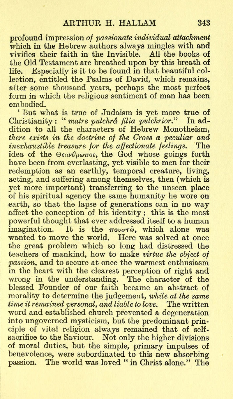 profound impression of passionate individual attachment which in the Hebrew authors always mingles with and vivifies their faith in the Invisible. All the books of the Old Testament are breathed upon by this breath of life. Especially is it to be found in that beautiful col- lection, entitled the Psalms of David, which remains, after some thousand years, perhaps the most perfect form in which the religious sentiment of man has been embodied. ‘ But what is true of Judaism is yet more true of Christianity: “ matre pulchrd filia pulchriorT In ad- dition to all the characters of Hebrew Monotheism, there exists in the doctrine of the Cross a peculiar and inexhaustible treasure for the affectionate feelings. The idea of the QeapBpMnos, the God whose goings forth have been from everlasting, yet visible to men for their redemption as an earthly, temporal creature, living, acting, and suffering among themselves, then (which is yet more important) transferring to the unseen place of his spiritual agency the same humanity he wore on earth, so that the lapse of generations can in no way affect the conception of his identity; this is the most powerful thought that ever addressed itself to a human imagination. It is the ttovo-to), which alone was wanted to move the world. Here was solved at once the great problem which so long had distressed the teachers of mankind, how to make virtue the object of passion^ and to secure at once the warmest enthusiasm in the heart with the clearest perception of right and wrong in the understanding. The character of the blessed Founder of our faith became an abstract of morality to determine the judgement, while at the same time it remained personal^ and liable to love. The written word and established church prevented a degeneration into ungoverned mysticism, but the predominant prin- ciple of vital religion always remained that of self- sacrifice to the Saviour. Not only the higher divisions of moral duties, but the simple, primary impulses of benevolence, were subordinated to this new absorbing passion. The world was loved “ in Christ alone.” The