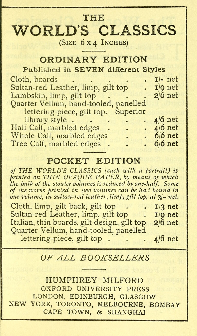 THE WORLD’S CLASSICS (Size 6x4 Inches) ORDINARY EDITION Published in SEVEN different Styles Cloth, boards Sultan-red Leather, limp, gilt top Lambskin, limp, gilt top Quarter Vellum, hand-tooled, panelled lettering-piece, gilt top. Superior library style . , . . . Half Calf, marbled edges . Whole Calf, marbled edges Tree Calf, marbled edges . l/- net 1/9 net 2/6 net 4/6 net 4/6 net 6/6 net 6/6 net POCKET EDITION of THE WORTHS CLASSICS (each with a portrait) is printed on THIN OPAQUE PAPER, by means of which the hulk of the stouter volumes is reduced by one-half. Some of the works printed in two volumes can be had bound in one volume, in sultan-red leather, limp, gilt top, at 3/- net. Cloth, limp, gilt back, gilt top . , I/3 net Sultan-red Leather, limp, gilt top . I/9 net Italian, thin boards, gilt design, gilt top 2/6 net Quarter Vellum, hand-tooled, panelled lettering-piece, gilt top . . . 4/6 net OF ALL BOOKSELLERS HUMPHREY MILFORD OXFORD UNIVERSITY PRESS LONDON, EDINBURGH, GLASGOW NEW YORK, TORONTO, MELBOURNE, BOMBAY CAPE TOWN, & SHANGHAI