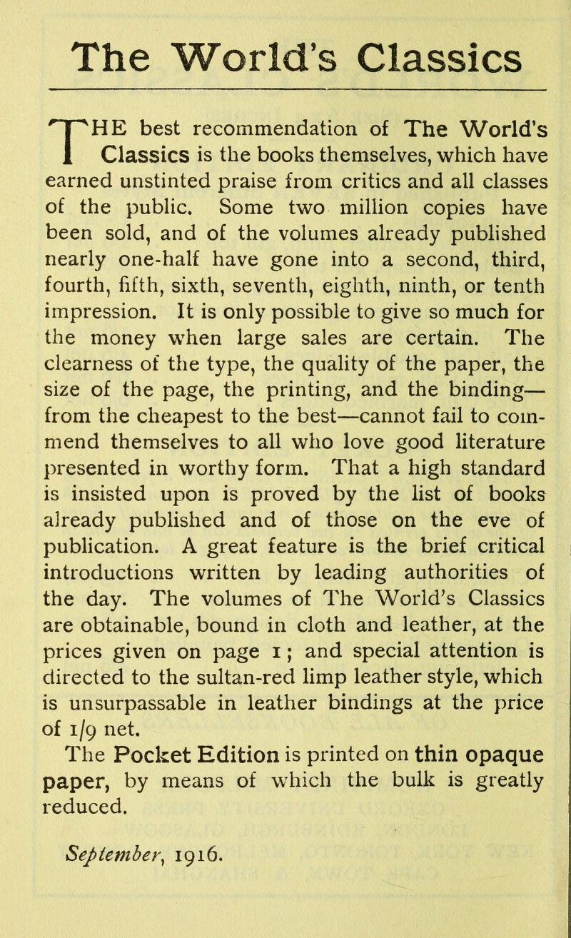 The World’s Classics HE best recommendation of The World’s Classics is the books themselves, which have earned unstinted praise from critics and all classes of the public. Some two million copies have been sold, and of the volumes already published nearly one-half have gone into a second, third, fourth, fifth, sixth, seventh, eighth, ninth, or tenth impression. It is only possible to give so much for the money when large sales are certain. The clearness of the type, the quality of the paper, the size of the page, the printing, and the binding— from the cheapest to the best—cannot fail to com- mend themselves to all who love good literature presented in worthy form. That a high standard is insisted upon is proved by the list of books already published and of those on the eve of publication. A great feature is the brief critical i introductions written by leading authorities of the day. The volumes of The World^s Classics are obtainable, bound in cloth and leather, at the prices given on page i; and special attention is directed to the sultan-red limp leather style, which is unsurpassable in leather bindings at the price of 1/9 net. The Pocket Edition is printed on thin opaque paper, by means of which the bulk is greatly reduced. Septemher^ 1916.