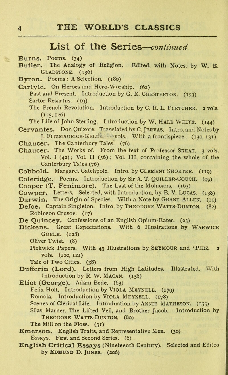 List of the continued Burns. Poems. (34) Butler, The Analogy of Religion. Edited, with Notes, by W. E. Gladstone. (136) Byron. Poems : A Selection. (180) Carlyle. On Heroes and Hero-Worship. (62) Past and Present. Introduction by G. K. Chesterton. (153) Sartor Resartus. (19) The French Revolution. Introduction by C. R. L. Fletcher. 2 vols, (125, 126) The Life of John Sterling. Introduction by W. Hale White. (144) Cervantes. Don Quixote. T’'r'nslated by C. Jervas. Intro, and Notes by J. Fitzmaurice-Kell'*: -^vols. With a frontispiece. (130, 131) Chaucer. The Canterbury Tales! (76) Chaucer. The Works of. From the text of Professor Skeat. 3 vols. Vol. I (42); Vol. II (56); Vol. Ill, containing the whole of the Canterbury Tales (76) Cobbold. Margaret Catchpole. Intro, by Clement Shorter. (119) Coleridge. Poems. Introduction by Sir A. T. Quiller-Couch. (99) Cooper (T. Fenimore). The Last of the Mohicans. (163) Cowper, Letters. Selected, with Introduction, by E. V. Lucas. (138) Darwin, The Origin of Species. With a Note by Grant Allen, (ii) Defoe. Captain Singleton. Intro, by Theodore Watts-Dunton. (82) Robinson Crusoe. (17) De Quincey. Confessions of an English Opium-Eater. (23) Dickens. Great Expectations. With 6 Illustrations by Warwick Goble. (128) Oliver Twist. (8) Pickwick Papers. With 43 Illustrations by Setmour and ‘ Phiz. 2 vols. (120, 121) Tale of Two Cities. (38) Dufferin (Lord). Letters from High Latitudes. Illustrated, With Introduction by R. W. Macan. (158) Eliot (George). Adam Bede. (63) Felix Holt. Introduction by Viola Meynell. (179) Romola. Introduction by Viola Meynell. (178) Scenes of Clerical Life. Introduction by Annie Matheson. (155) Silas Marner, The Lifted Veil, and Brother Jacob. Introduction by Theodore Watts-Dunton. (80) The Mill on the Floss. (31) Emerson, English Traits, and Representative Men. (30) Essays. First and Second Series. (6) English Critical Essays (Nineteenth Century). Selected and Editea by Edmund D. Jones. (206)