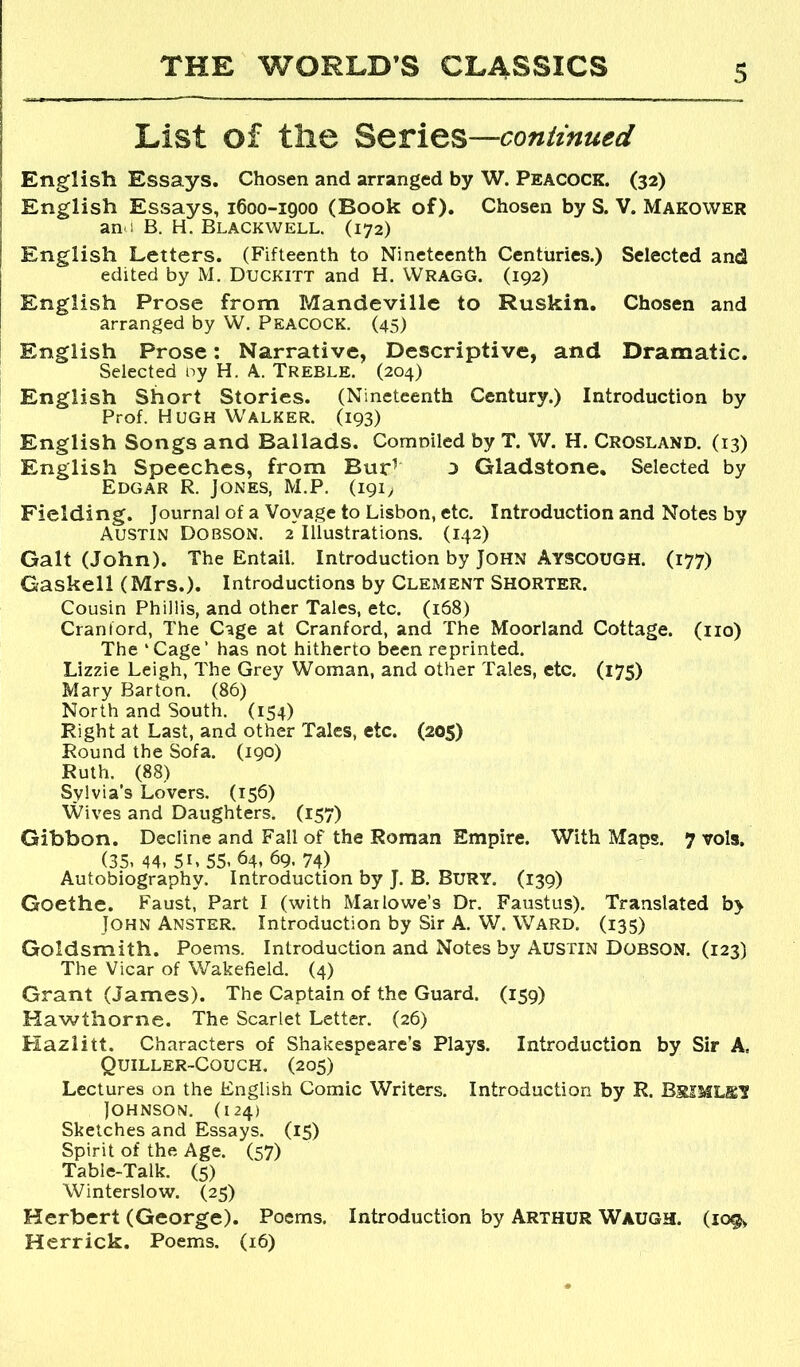 List of tlie Series—coniinued English Essays. Chosen and arranged by W. Peacock. (32) English Essays, 1600-1900 (Book of). Chosen by S. V. Makower an 1 B. H. Blackwell. (172) English Letters. (Fifteenth to Nineteenth Centuries.) Selected and edited by M. Duckitt and H. Wragg. (192) English Prose from Mandeville to Ruskin. Chosen and arranged by W. Peacock. (45) English Prose: Narrative, Descriptive, and Dramatic. Selected ny H. A. Treble. (204) English Short Stories. (Nineteenth Century.) Introduction by Prof. Hugh Walker. (193) English Songs and Ballads. Comniled by T. W. H. Crosland. (13) English Speeches, from Bur^ 3 Gladstone. Selected by Edgar R. Jones, M.P. (191^ Fielding. Journal of a Voyage to Lisbon, etc. Introduction and Notes by Austin Dobson. 2 Illustrations. (142) Galt (John). The Entail. Introduction by John Ayscough. (177) Gaskell (Mrs.). Introductions by Clement Shorter. Cousin Phillis, and other Tales, etc. (168) Cranford, The Cage at Cranford, and The Moorland Cottage, (no) The ‘Cage’ has not hitherto been reprinted. Lizzie Leigh, The Grey Woman, and other Tales, etc. (175) Mary Barton. (86) North and South. (154) Right at Last, and other Tales, etc. (205) Round the Sofa. (190) Ruth. (88) Sylvia's Lovers. (156) Wives and Daughters. (157) Gibbon. Decline and Fall of the Roman Empire. With Maps. 7 vols. (35. 44, 51.55. 64, 69. 74) Autobiography. Introduction by J. B. BURY. (139) Goethe. Faust, Part I (with Marlowe’s Dr. Faustus). Translated b> John Anster. Introduction by Sir A. W. Ward. (135) Goldsmith. Poems. Introduction and Notes by Austin Dobson. (123) The Vicar of Wakefield. (4) Grant (James). The Captain of the Guard. (159) Hawthorne. The Scarlet Letter. (26) Hazlitt. Characters of Shakespeare’s Plays. Introduction by Sir A, Quiller-Couch. (205) Lectures on the English Comic Writers. Introduction by R. BsiMLSY Johnson. (124) Sketches and Essays. (15) Spirit of the Age. (57) Table-Talk. (5) Winterslow. (25) Herbert (George). Poems. Introduction by Arthur Waugh. (109, Herrick. Poems. (16)