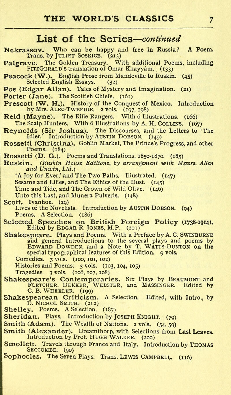 List of the Series—conttnugd Nekrassov. Who can be happy and free in Russia? A Poem. Trans, by Juliet Soskice. (213) Palgrave. The Golden Treasury. With additional Poems, including FitzGerald’s translation of Omar Khayyam. (133) Peacock (W.). English Prose from Mandeville to Ruskin. (45) Selected English Essays. (32) Poe (Edgar Allan). Tales of Mystery and Imagination. (21) Porter (Jane). The Scottish Chiefs. (161) Prescott (W, H,). History of the Conquest of Mexico. Introduction by Mrs. Alec-Tweedie. 2 vols. (197, 198) Reid (Mayne). The Rifle Rangers. With 6 Illustrations, (166) The Scalp Hunters. With 6 Illustrations by A. H. COLLINS. (167) Reynolds (Sir Joshua). The Discourses, and the Letters to ‘The Idler.’ Introduction by Austin Dobson. (149) Rossetti (Christina). Goblin Market, The Prince’s Progress, and other Poems. (184) Rossetti (D. G.). Poems and Translations, 1850-1870. (185) Ruskin. (Ruskin House Editions, by arrangement with Messrs. Allen and Unwin, Ltd.) ‘A Joy for Ever,’ and The Two Paths. Illustrated. (147) Sesame and Lilies, and The Ethics of the Dust. (145) Time and Tide, and The Crown of Wild Olive. (146) Unto this Last, and Munera Pulveris. (148) Scott. Ivanhoe. (29) Lives of the Novelists. Introduction by AUSTIN DOBSON. (94) Poems. A Selection. (186) Selected Speeches on British Foreign Policy (1738-1914). Edited by Edgar R. Jones, M.P. (201) Shakespeare. Plays and Poems. With a Preface by A. C. Swinburne and general Introductions to the several plays and poems by Edward Dowden, and a Note by T. Watts-Dunton on the special typographical features of this Edition. 9 vols. Comedies. 3 vols. (100, loi, 102) Histories and Poems. 3 vols. (103, 104, 105) Tragedies. 3 vols. (106,107, 108) Shakespeare’s Contemporaries. Six Plays by Beaumont and Fletcher, Dekker, Webster, and Massinger. Edited by C. B. Wheeler. (199) Shakespearean Criticism. A Selection. Edited, with Intro., by D. Nichol Smith. (212) Shelley. Poems. A Selection. (187) Sheridan. Plays. Introduction by Joseph Knight. (79) Smith (Adam). The Wealth of Nations. 2 vols. (54, 59) Smith (Alexander). Dreamthorp, with Selections from Last Leaves. Introduction by Prof. Hugh Walker. (200) Smollett. Travels through France and Italy. Introduction by Thomas Seccombe. (90) Sophocles. The Seven Plaj^s. Trans. Lewis Campbell (ii6)