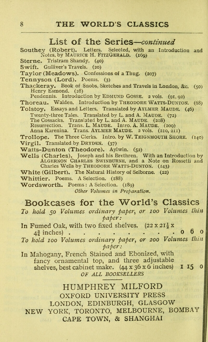 List of the Series—continued Southey (Robert). Letters. Selected, with an Introduction and Notes, by Maurice H. FitzGerald. (169) Sterne. Tristram Shandy. (40) Swift. Gulliver’s Travels. (20) Taylor (Meadows). Confessions of a Thug. (207) Tennyson (Lord). Poems. (3) Thacker^. Book of Snobs, Sketches and Travels in London, &c. (50) Henry Esmond. (28) Pendennis. Introduction by Edmund Gosse. 2 vols. (91, 92) Thoreau. Walden. Introduction by Theodore Watts-Dunton. (68) Tolstoy. Essays and Letters. Translated by Aylmer Maude. (46) Twenty-three Tales. Translated by L. and A. Maude. (72) The Cossacks. Translated by L. and A, Maude. (208) Resurrection. Trans. L. Maude. Intro. A. Maude. (209) Anna Karenina. Trans. Aylmer Maude. 2 vols. (210, 211) Trollope. The Three Clerks. Intro, by W. Teignmouth Shore, (i^jo) Virgil. Translated by Dryden. (37) Watts-Dunton (Theodore). Aylwin. (52) Wells (Charles). Joseph and his Brethren. With an Introduction by Algernon Charles Swinburne, and a Note on Rossetti and Charles Wells by Theodore Watts-Dunton. (143) White (Gilbert). The Natural History of Selborne. (22) Whittier. Poems. A Selection. (188) Wordsworth. Poems: A Selection. (189) Other Volumes in Preparation. Bookcases for the World’s Classics To hold 50 Volumes ordinary faper.^ or 100 Volumes thin paper: In Fumed Oak, with two fixed shelves. (22 x 21^ x 4f inches) 0 6 0 To hold 100 Volumes ordinary paper, or 200 Volumes thin paper: In Mahogany, French Stained and Ebonized, with fancy ornamental top, and three adjustable shelves, best cabinet make. {44 x 36 x 6 inches) i 15 0 OF ALL BOOKSELLERS HUMPHREY MILFORD OXFORD UNIVERSITY PRESS LONDON, EDINBURGH, GLASGOW NEW YORK, TORONTO, MELBOURNE, BOMBAY CAPE TOWN, & SHANGHAI