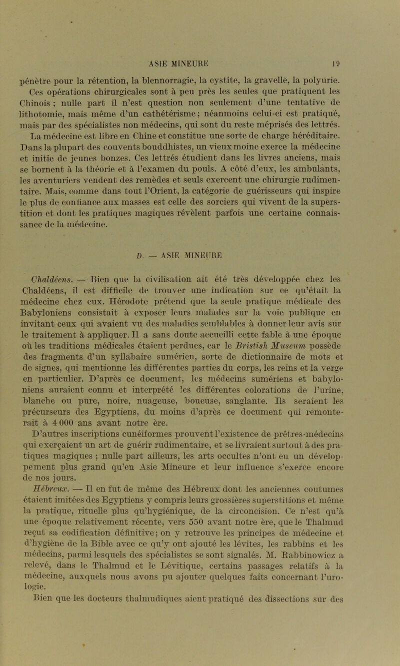 pénètre pour la rétention, la blennorragie, la cystite, la gravelle, la polyurie. Ces opérations chirurgicales sont à peu près les seules que pratiquent les Chinois ; nulle part il n’est question non seulement d’une tentative de lithotomie, mais même d’un cathétérisme ; néanmoins celui-ci est pratiqué, mais par des spécialistes non médecins, qui sont du reste méprisés des lettrés. La médecine est libre en Chine et constitue une sorte de charge héréditaire. Dans la plupart des couvents bouddhistes, un vieux moine exerce la médecine et initie de jeunes bonzes. Ces lettrés étudient dans les livres anciens, mais se bornent à la théorie et à l’examen du pouls. A côté d’eux, les ambulants, les aventuriers vendent des remèdes et seuls exercent une chirurgie rudimen- taire. Mais, comme dans tout l’Orient, la catégorie de guérisseurs qui inspire le plus de confiance aux masses est celle des sorciers qui vivent de la supers- tition et dont les pratiques magiques révèlent parfois une certaine connais- sance de la médecine. D. — ASIE MINEURE CJialdéens. — Bien que la civilisation ait été très développée chez les Chaldéens, il est difficile de trouver une indication sur ce qu’était la médecine chez eux. Hérodote prétend que la seule pratique médicale des Babyloniens consistait à exposer leurs malades sur la voie publique en invitant ceux qui avaient vu des maladies semblables à donner leur avis sur le traitement à appliquer. Il a sans doute accueilli cette fable à une époque où les traditions médicales étaient perdues, car le Bristish Muséum possède des fragments d’un syllabaire sumérien, sorte de dictionnaire de mots et de signes, qui mentionne les différentes parties du corps, les reins et la verge en particulier. D’après ce document, les médecins sumériens et babylo- niens auraient connu et interprété les différentes colorations de l’urine, blanche ou pure, noire, nuageuse, boueuse, sanglante. Ils seraient les précurseurs des Egyptiens, du moins d’après ce document qui remonte- rait à 4 000 ans avant notre ère. D’autres inscriptions cunéiformes prouvent l’existence de prêtres-médecins qui exerçaient un art de guérir rudimentaire, et se livraient siu-tout à des pra- tiques magiques ; nulle part ailleurs, les arts occultes n’ont eu un dévelop- pement plus grand qu’en Asie Mineure et leur influence s’exerce encore de nos jours. Hébreux. — Il en fut de même des Hébreux dont les anciennes coutumes étaient imitées des Egyptiens y compris leurs grossières superstitions et même la pratique, rituelle plus qu’hygiénique, de la circoncision. Ce n’est qu’à une époque relativement récente, vers 550 avant notre ère, que le Thalmud reçut sa codification définitive; on y retrouve les x)rincipes de médecine et d’hygiène de la Bible avec ce qu’y ont ajouté les lévites, les rabbins et les médecins, parmi lesquels des spécialistes se sont signalés. M. Eabbinowicz a relevé, dans le Thalmud et le Lévitique, certains passages relatifs à la médecine, auxquels nous avons pu ajouter quelques faits concernant l’uro- logie. Bien que les docteurs thalmudiques aient pratiqué des dissections sur des