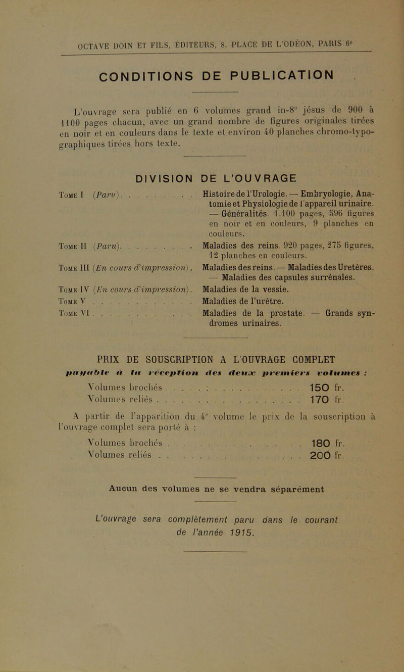 CONDITIONS DE PUBLICATION L’ouM-age sera publié en 6 volumes grand in-8° Jésus de 900 à 1100 pages chacun, avec un grand nombre de figures originales tirées en noir et en couleurs dans le texte et environ 40 planches chromo-typo- graphiques tirées hors texte. DIVISION DE L’OUVRAGE Tome I {Paru) Tome II {Paru) Tome III {En cours d'impression]. Tome IV {En cours d'impression). Tome V Tome VI Histoire de l’Urologie. — Embryologie, Ana- tomie et Physiologie de l’appareil urinaire. — Généralités. 1.100 pages, 590 figures en noir et en couleurs, 9 planches en couleurs. Maladies des reins. 920 pages, 275 figures, 12 planches en couleurs. Maladies des reins. — Maladies des Uretères. — Maladies des capsules surrénales. Maladies de la vessie. Maladies de Turétre. Maladies de la prostate. — Grands syn- dromes urinaires. PRIX DE SOUSCRIPTION A L’OUVRAGE COMPLET à ht i't’cejttiott ties tfetiac iU’etttiet'M votiiittcs : Volumes brochés 150 fr. Volumes reliés 170 li‘. A partir de l’apparition du 4® volume le prix de la souscription à l’ouvrage complet sera porté à : Volumes brochés 180 fr. Volumes reliés 200 fr Aucun des volumes ne se vendra séparément L'ouvrage sera complètement paru dans le courant de l'année 1915.