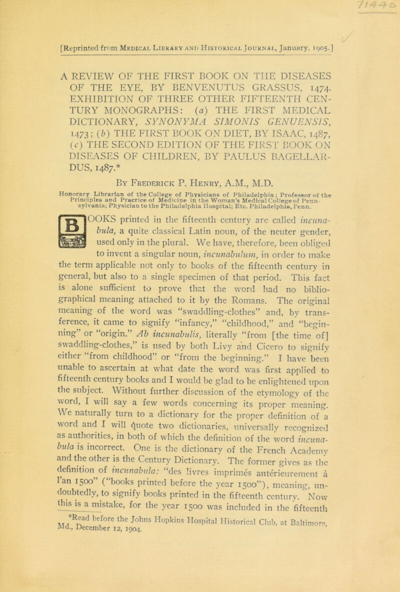 [Reprinted from Medical Library and Historical Journal, January, 1905.] A REVIEW OF THE FIRST BOOK ON THE DISEASES OF THE EYE, BY BENVENUTUS GRASSUS, 1474. EXHIBITION OF THREE OTHER FIFTEENTH CEN- TURY MONOGRAPHS: (a) THE FIRST MEDICAL DICTIONARY, SYNONYMA SIM ON IS GENUENS1S, 1473; W THE FIRST BOOK ON DIET, BY ISAAC, 1487, (c) THE SECOND EDITION OF THE FIRST BOOK ON DISEASES OF CHILDREN, BY PAULUS BAGELLAR- DUS, 1487.* By Frederick P. Henry, A.M., M.D. Honorary Librarian of the College of Physicians of Philadelphia; Professor of the Principles and Pracrice of Medicine in the Woman’s Medical College of Penn- sylvania; Physician to the Philadelphia Hospital; Etc. Philadelphia, Tenn. OOKS printed in the fifteenth century are called incuna- bula, a quite classical Latin noun, of the neuter gender, used only in the plural. We have, therefore, been obliged to invent a singular noun, incunabulum, in order to make the term applicable not only to books of the fifteenth century in general, but also to a single specimen of that period. This fact is alone sufficient to prove that the word had no biblio- graphical meaning attached to it by the Romans. The original meaning of the word was “swaddling-clothes” and, by trans- ference, it came to signify “infancy,” “childhood,” and “begin- ning” or “origin.” Ab incunabulis, literally “from [the time of] swaddling-clothes,” is used by both Livy and Cicero to signify either “from childhood” or “from the beginning.” I have been unable to ascertain at what date the word was first applied to fifteenth century books and I would be glad to be enlightened upon the subject. Without further discussion of the etymology of the word, I will say a few words concerning its proper meaning. We naturally tuin to a dictionary for the proper definition of a word and I will (Juote two dictionaries, universally recognized as authorities, in both of which the definition of the word incuna- bula is incorrect. One is the dictionary of the French Academy and the other is the Century Dictionary. The former gives as the definition^of incunabula: “des livres imprimes anterieurement a lan 1500 ( books printed before the year 1500”), meaning, un- doubtedly, to signify books printed in the fifteenth century, kow tffisjisja.mistake, for the year 1500 was included in the fifteenth , be,fore the J°hns Hopkins Hospital Historical Club, at Baltimor Md., December 12, 1904.