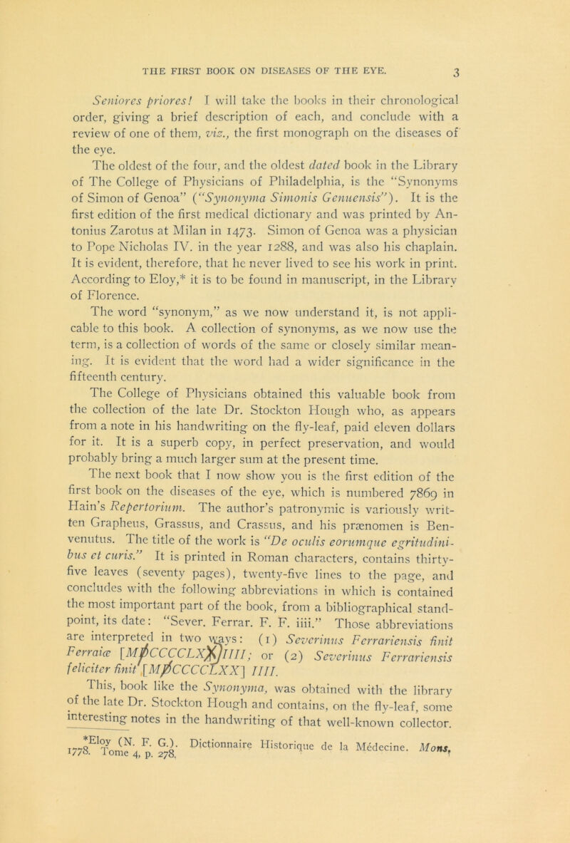 Seniores priores! I will take the books in their chronological order, giving a brief description of each, and conclude with a review of one of them, vis., the first monograph on the diseases of the eye. The oldest of the four, and the oldest dated book in the Library of The College of Physicians of Philadelphia, is the “Synonyms of Simon of Genoa” {“Synonyma Simonis Genuensis”). It is the first edition of the first medical dictionary and was printed by An- tonius Zarotus at Milan in 1473. Simon of Genoa was a physician to Pope Nicholas IV. in the year 1288, and was also his chaplain. It is evident, therefore, that he never lived to see his work in print. According to Eloy,* it is to be found in manuscript, in the Library of Florence. The word “synonym,” as we now understand it, is not appli- cable to this book. A collection of synonyms, as we now use the term, is a collection of words of the same or closely similar mean- ing. It is evident that the word had a wider significance in the fifteenth century. The College of Physicians obtained this valuable book from the collection of the late Dr. Stockton Plough who, as appears from a note in his handwriting on the fly-leaf, paid eleven dollars for it. It is a superb copy, in perfect preservation, and would probably bring a much larger sum at the present time. The next book that I now show you is the first edition of the first book on the diseases of the eye, which is numbered 7869 in Hain’s Repertorium. The author’s patronymic is variously writ- ten Grapheus, Grassus, and Crassus, and his prsenomen is Ben- venutus. The title of the work is “De oculis eorumqne egritudini- bus et curis.” It is printed in Roman characters, contains thirty- five leaves (seventy pages), twenty-five lines to the page, and concludes with the following abbreviations in which is contained the most impoitant part of the book, from a bibliographical stand- point, its date. Sever. Ferrar. F. F. iiii.’ Those abbreviations are interpreted in two \yays: (1) Severinus Fcrrariensis Unit Ferraice [MpCCCCLXfyllll; or (2) Sevet 'inns Fcrrariensis feliciter Unit [MJOCCCCLXX\ Jill. This, book like the Synonyma, was obtained with the library of the late Dr. Stockton Plough and contains, on the fly-leaf, some interesting notes in the handwriting of that well-known collector. i778E1Tomf4 ^ 278 Dictionnaire Historique de la Medecine. Mons.