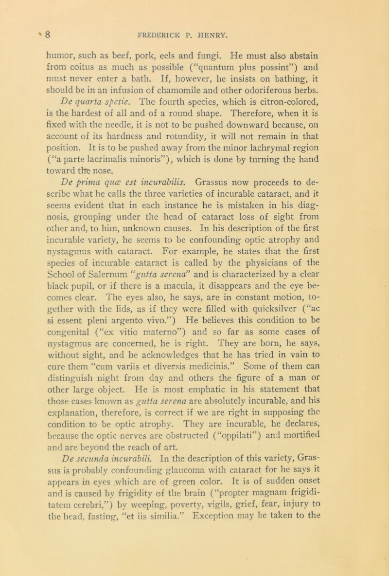 humor, such as beef, pork, eels and fungi. He must also abstain from coitus as much as possible (“quantum plus possint”) and must never enter a bath. If, however, he insists on bathing, it should be in an infusion of chamomile and other odoriferous herbs. De quanta spctie. The fourth species, which is citron-colored, is the hardest of all and of a round shape. Therefore, when it is fixed with the needle, it is not to be pushed downward because, on account of its hardness and rotundity, it will not remain in that position. It is to be pushed away from the minor lachrymal region (“a parte lacrimalis minoris”), which is done by turning the hand toward the nose. De prima qucc cst incurabilis. Grassus now proceeds to de- scribe what he calls the three varieties of incurable cataract, and it seems evident that in each instance he is mistaken in his diag- nosis, grouping under the head of cataract loss of sight from other and, to him, unknown causes. In his description of the first incurable variety, he seems to be confounding optic atrophy and nystagmus with cataract. For example, he states that the first species of incurable cataract is called by the physicians of the School of Salernum “gutta serena” and is characterized by a clear black pupil, or if there is a macula, it disappears and the eye be- comes clear. The eyes also, he says, are in constant motion, to- gether with the lids, as if they were filled with quicksilver (“ac si essent pleni argento vivo.’’) He believes this condition to be congenital (“ex vitio materno’’) and so far as some cases of nystagmus are concerned, he is right. They are born, he says, without sight, and he acknowledges that he has tried in vain to cure them “cum variis et diversis medicinis.” Some of them can distinguish night from day and others the figure of a man or other large object. He is most emphatic in his statement that those cases known as gutta serena are absolutely incurable, and his explanation, therefore, is correct if we are right in supposing the condition to be optic atrophy. They are incurable, he declares, because the optic nerves are obstructed (“oppilati”) and mortified and are beyond the reach of art. De secunda incurabili. In the description of this variety, Gras- sus is probably confounding glaucoma with cataract for he says it appears in eyes .which are of green color. It is of sudden onset and is caused by frigidity of the brain (“propter magnam frigidi- tatem cerebri,”) by weeping, poverty, vigils, grief, fear, injury to the head, fasting, “et iis similia.” Exception may be taken to the