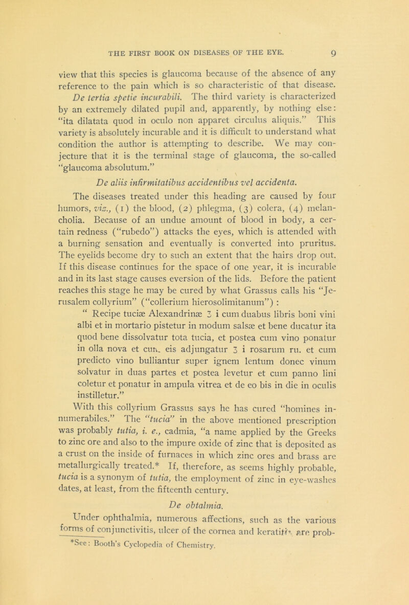 view that this species is glaucoma because of the absence of any reference to the pain which is so characteristic of that disease. De tertia spetie incurabili. The third variety is characterized by an extremely dilated pupil and, apparently, by nothing else: “ita dilatata quod in oculo non apparet circulus aliquis.” This variety is absolutely incurable and it is difficult to understand what condition the author is attempting to describe. We may con- jecture that it is the terminal stage of glaucoma, the so-called “glaucoma absolutum.” De aliis infirmitatibus accidentibus vel accidenta. The diseases treated under this heading are caused by four humors, vis., (i) the blood, (2) phlegma, (3) colera, (4) melan- cholia. Because of an undue amount of blood in body, a cer- tain redness (“rubedo”) attacks the eyes, which is attended with a burning sensation and eventually is converted into pruritus. The eyelids become dry to such an extent that the hairs drop out. If this disease continues for the space of one year, it is incurable and in its last stage causes eversion of the lids. Before the patient reaches this stage he may be cured by what Grassus calls his “Je- rusalem collyrium” (“collerium hierosolimitanum”) : Recipe tucise Alexandrinae 3 i cum duabus libris boni vini albi et in mortario pistetur in modum salsae et bene ducatur ita quod bene dissolvatur tota tucia, et postea cum vino ponatur in olla nova et cun. eis adjungatur 3 i rosarum ru. et cum predicto vino bulliantur super ignem lentum donee vinum solvatur in duas partes et postea levetur et cum panno lini coletur et ponatur in ampula vitrea et de eo bis in die in oculis instilletur.” With this collyrium Grassus says he has cured “homines in- numerabiles.’ 1 he “tucia” in the above mentioned prescription was probably tutia, i. e., cadmia, “a name applied by the Greeks to zinc ore and also to the impure oxide of zinc that is deposited as a crust on the inside of furnaces in which zinc ores and brass are metallurgically treated.* If, therefore, as seems highly probable, tucia is a synonym of tutia, the employment of zinc in eye-washes dates, at least, from the fifteenth century. De obtalmia. Under ophthalmia, numerous affections, such as the various forms of conjunctivitis, ulcer of the cornea and keratifK «.re prob- *See: Booth’s Cyclopedia of Chemistry.