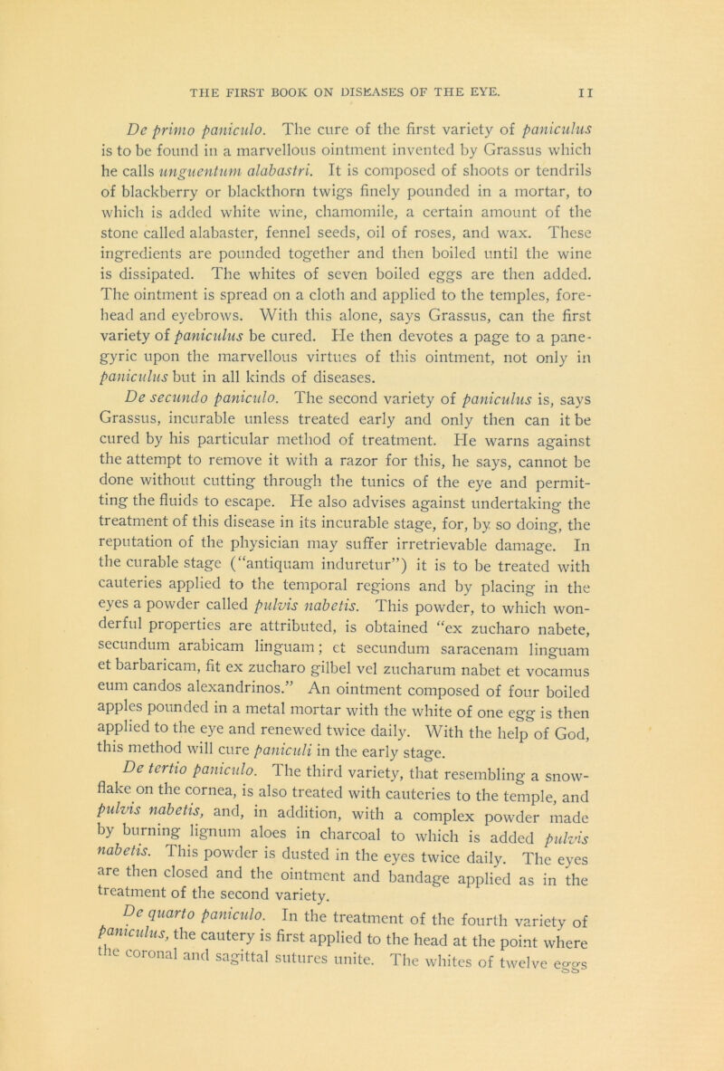 De primo paniculo. The cure of the first variety of paniculus is to be found in a marvellous ointment invented by Grassus which he calls unguentum alabastri. It is composed of shoots or tendrils of blackberry or blackthorn twig's finely pounded in a mortar, to which is added white wine, chamomile, a certain amount of the stone called alabaster, fennel seeds, oil of roses, and wax. These ingredients are pounded together and then boiled until the wine is dissipated. The whites of seven boiled eggs are then added. The ointment is spread on a cloth and applied to the temples, fore- head and eyebrows. With this alone, says Grassus, can the first variety of paniculus be cured. He then devotes a page to a pane- gyric upon the marvellous virtues of this ointment, not only in paniculus but in all kinds of diseases. De secundo paniculo. The second variety of paniculus is, says Grassus, incurable unless treated early and only then can it be cured by his particular method of treatment. He warns against the attempt to remove it with a razor for this, he says, cannot be done without cutting through the tunics of the eye and permit- ting the fluids to escape. He also advises against undertaking the treatment of this disease in its incurable stage, for, by so doing, the reputation of the physician may suffer irretrievable damage. In the cm able stage ( antiquam induretur ) it is to be treated with cauteries applied to the temporal regions and by placing in the eyes a powder called pulvis nabetis. This powder, to which won- derful properties are attributed, is obtained “ex zucharo nabete, secundum arabicam linguam; et secundum saracenam linguam et barbaricam, fit ex zucharo gilbel vel zucharum nabet et vocamus eum candos alexandrinos.” An ointment composed of four boiled apples pounded in a metal mortar with the white of one egg is then applied to the eye and renewed twice daily. With the help of God, this method will cure paniculi in the early stage. De tcrtio paniculo. 1 he third variety, that resembling a snow- flake on the cornea, is also treated with cauteries to the temple, and pulvis nabetis, and, in addition, with a complex powder made by burning lignum aloes in charcoal to which is added pulvis nabetis. This powder is dusted in the eyes twice daily. The eyes are then closed and the ointment and bandage applied as in the treatment of the second variety. Dc quarto paniculo. In the treatment of the fourth variety of paniculus, the cautery is first applied to the head at the point where the coronal and sagittal sutures unite. The whites of twelve eo-^s