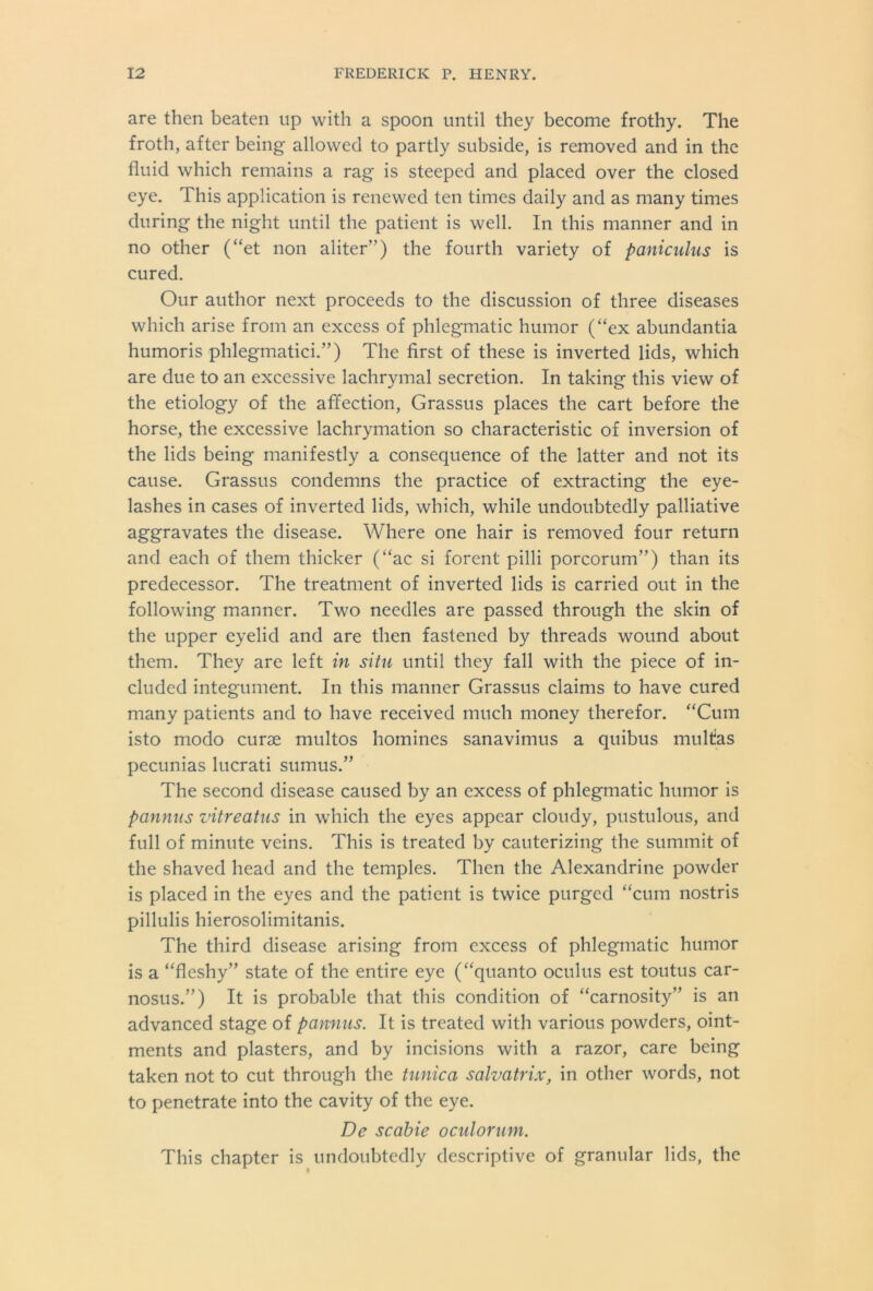 are then beaten up with a spoon until they become frothy. The froth, after being allowed to partly subside, is removed and in the fluid which remains a rag is steeped and placed over the closed eye. This application is renewed ten times daily and as many times during the night until the patient is well. In this manner and in no other (“et non aliter”) the fourth variety of paniculus is cured. Our author next proceeds to the discussion of three diseases which arise from an excess of phlegmatic humor (“ex abundantia humoris phlegmatici.”) The first of these is inverted lids, which are due to an excessive lachrymal secretion. In taking this view of the etiology of the affection, Grassus places the cart before the horse, the excessive lachrymation so characteristic of inversion of the lids being manifestly a consequence of the latter and not its cause. Grassus condemns the practice of extracting the eye- lashes in cases of inverted lids, which, while undoubtedly palliative aggravates the disease. Where one hair is removed four return and each of them thicker (“ac si forent pilli porcorum”) than its predecessor. The treatment of inverted lids is carried out in the following manner. Two needles are passed through the skin of the upper eyelid and are then fastened by threads wound about them. They are left in situ until they fall with the piece of in- cluded integument. In this manner Grassus claims to have cured many patients and to have received much money therefor. “Cum isto modo curse multos homines sanavimus a quibus multas pecunias lucrati sumus.” The second disease caused by an excess of phlegmatic humor is pannus vitreatus in which the eyes appear cloudy, pustulous, and full of minute veins. This is treated by cauterizing the summit of the shaved head and the temples. Then the Alexandrine powder is placed in the eyes and the patient is twice purged “cum nostris pillulis hierosolimitanis. The third disease arising from excess of phlegmatic humor is a “fleshy” state of the entire eye (“quanto oculus est toutus car- nosus.”) It is probable that this condition of “carnosity” is an advanced stage of pannus. It is treated with various powders, oint- ments and plasters, and by incisions with a razor, care being taken not to cut through the tunica salvatrix, in other words, not to penetrate into the cavity of the eye. De scabie oculorum. This chapter is undoubtedly descriptive of granular lids, the