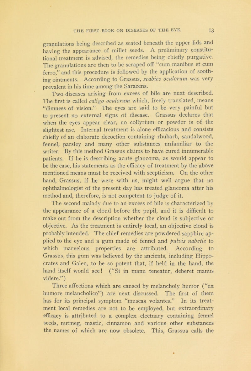 granulations being described as seated beneath the upper lids and having the appearance of millet seeds. A preliminary constitu- tional treatment is advised, the remedies being chiefly purgative. The granulations are then to be scraped off “cum manibus et cum ferro,” and this procedure is followed by the application of sooth- ing ointments. According to Grassus, scabies oculorum was very prevalent in his time among the Saracens. Two diseases arising from excess of bile are next described. The first is called caligo oculorum which, freely translated, means “dimness of vision.” The eyes are said to be very painful but to present no external signs of disease. Grassus declares that when the eyes appear clear, no collyrium or powder is of the slightest use. Internal treatment is alone efficacious and consists chiefly of an elaborate decoction containing rhubarb, sandalwood, fennel, parsley and many other substances unfamiliar to the writer. By this method Grassus claims to have cured innumerable patients. If he is describing acute glaucoma, as would appear to be the case, his statements as the efficacy of treatment by the above mentioned means must be received with scepticism. On the other hand, Grassus, if he were with us, might well argue that no ophthalmologist of the present day has treated glaucoma after his method and, therefore, is not competent to judge of it. The second malady due to an excess of bile is characterized by the appearance of a cloud before the pupil, and it is difficult to make out from the description whether the cloud is subjective or objective. As the treatment is entirely local, an objective cloud is probably intended. The chief remedies are powdered sapphire ap- plied to the eye and a gum made of fennel and pulvis nabctis to which marvelous properties are attributed. According to Grassus, this gum was believed by the ancients, including Hippo- crates and Galen, to be so potent that, if held in the hand, the hand itself would see! (“Si in manu teneatur, deberet manus videre.”) Three affections which are caused by melancholy humor (“ex humore melancholico”) are next discussed. The first of them has for its principal symptom “muscas volantes.” In its treat- ment local remedies are not to be employed, but extraordinary efficacy is attributed to a complex electuary containing fennel seeds, nutmeg, mastic, cinnamon and various other substances the names of which are now obsolete. This, Grassus calls the