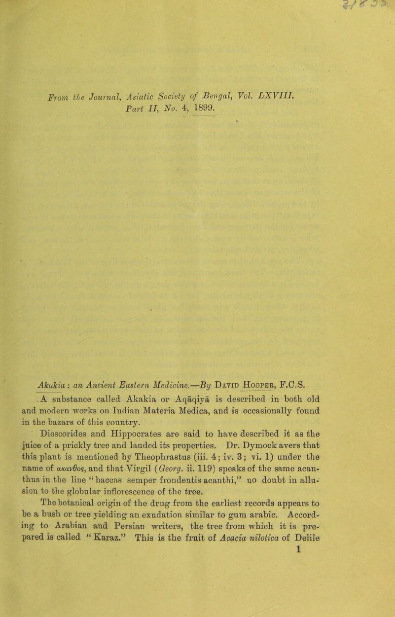 From the Journal, Asiatic Society of Bengal, Vol. LXVI1I. Part II, No. 4, 1899. Akukia: an Ancient Eastern Medicine.—By Dayid Hooper, F.C.S. A substance called Akakia or Aqaqiya is described in both old and modern works on Indian Materia Medica, and is occasionally found in the bazars of this country. Dioscorides and Hippocrates are said to have described it as the juice of a prickly tree and lauded its properties. Dr. Dymock avers that this plant is mentioned by Theophrastus (iii. 4; iv. 3; vi. 1) under the name of aKavflos, and that Virgil {Georg, ii. 119) speaks of the same acan- thus in the line “ baccas semper frondentis acanthi,” no doubt in allu- sion to the globular inflorescence of the tree. The botanical origin of the drug from the earliest records appears to be a bush or tree yielding an exudation similar to gum arabic. Accord- ing to Arabian and Persian writers, the tree from which it is pre- pared is called “ Karaz.” This is the fruit of Acacia nilotica of Delile