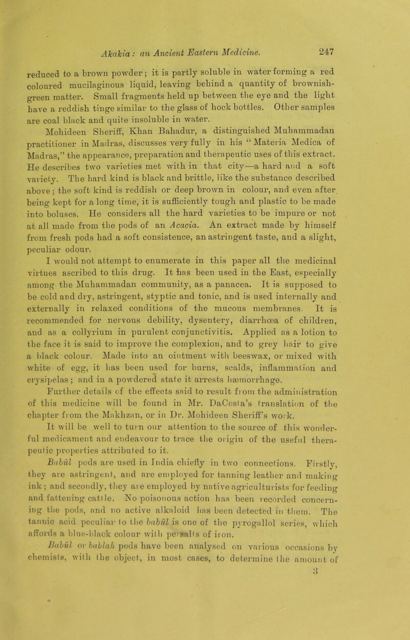 reduced to a brown powder; it is partly soluble in water forming a red coloured mucilaginous liquid, leaving behind a quantity of brownish- green matter. Small fragments held up between the eye and the light Lave a reddish tinge similar to the glass of hock bottles. Other samples are coal black and quite insoluble in water. Moliideen Sheriff, Khan Bahadur, a distinguished Muhammadan practitioner in Madras, discusses very fully in his “ Materia Medica of Madras,” the appearance, preparation and therapeutic uses of this extract. He describes two varieties met with in that city—a hard and a soft variety. The hard kind is black and brittle, like the substance described above; the soft kind is reddish or deep brown in colour, and even after being kept for a long time, it is sufficiently tough and plastic to be made into boluses. He considers all the hard varieties to he impure or not at all made from the pods of an Acacia. An extract made by himself from fresh pods had a soft consistence, an astringent taste, and a slight, peculiar odour. I would not attempt to enumerate in this paper all the medicinal virtues ascribed to this drug. It has been used in the East, especially among the Muhammadan community, as a panacea. It is supposed to be cold and dry, astringent, styptic and tonic, and is used internally and externally in relaxed conditions of the mucous membranes. It is recommended for nervous debility, dysentery, diarrhoea of children, and as a collyrium in purulent conjunctivitis. Applied as a lotion to the face it is said to improve (he complexion, and to grey hair to give a black colour. Made into an ointment with beeswax, or mixed with white of egg, it has been used for burns, scalds, inflammation and erysipelas ; and in a powdered state it arrests hasmorrhage. Further details of the effects said to l'esult from the administration of this medicine will be found in Mr. DaCosia’s translation of the chapter from the Makhznn, or in Hr. Moliideen Sheriff’s work. It will be well to turn our attention to the source of this wonder- ful medicament and endeavour to trace the origin of the useful thera- peutic properties attributed to it. Bnbiil pods are used in India chiefly in two connections. Firstly, they are astringent, and are employed for tanning leather and making- ink ; and secondly, they are employed by native agriculturists for feeding and fattening cattle. No poisonous action has been recorded concern- ing the pods, and no active alkaloid has been detected in them. The tannic acid peculiar to the babul is one of the pyrognllol series, which affords a blue-black colour with persalts of iron. Babul or bablah pods have been analysed on various occasions by chemists, with the object, in most cases, to determine (he amount of 8