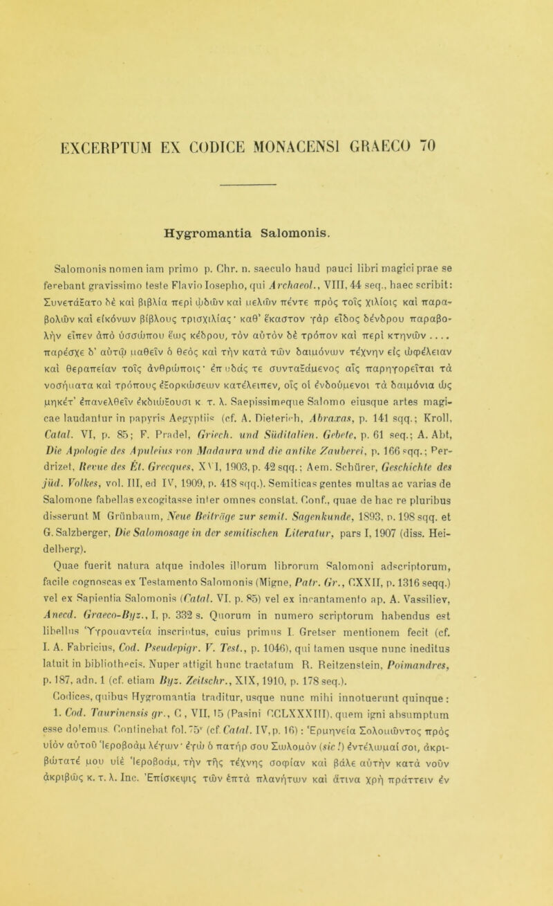 EXCERPTUM EX CODICE MONACENS1 GRAECO 70 Hygromantia Salomonis. Salomonis nnmen iam primo p. Chr. n. saeculo baud pauci libri magici prae se ferebant gravissimo teste Flavio Iosepbo, qui Archaeol., VIII, 44 seq., baec scribit: XuvexdEaxo b£ Kal {bflXia irepi ujbujv Kai ueXuiv rrevxe Tipoi; xou; XiXioiq Kai irapa- $oXwv Kai €i'k6vujv (bpXou? xpiaxiXtac;- Ka0’ e'Kacrxov yap elbo? bdvbpou Trapaflo- Xqv eurev dtro uaaiuTtou eax; K^bpou, xov auxov b£ xpouov Kai xxepi Kxqvaiv .... Trapeax^ b’ auxu) qaGeiv 6 0eoi; Kai xqv Kaxa xatv batpdvatv x^Xvqv ei<; wqpdXeiav Kai ©epaireiav xou; dv0pd^Tou;• ^Tri)ba<;xe auvxa£duevo<; au; irapnyopeixai xa voaquaxa Kai xpoTroiu; ^EopKibaeutv Kax^Xevrrev, ou; oi ^vboupevoi xa batpdvia dj<; qqK^x’ ^rraveXGeiv ^KbuMoucn k x. Saepissimeque Salnmo eiusque artes magi- cae laudantur in papyris Aegyptiis (ef. A. Dieterich, Abraxas, p. 141 sqq.; Kroll, Catal. VI, p. 85; F. Pradel, Griech. mid Siiditalien. Gebefe, p. 61 seq.; A. Abt, Die Apologie des Apuleius von Madanra and die antike Zauberei, p. 166 sqq.; Per- drizet, Revue des El. Greeques, X' I, 1003, p. 42 sqq.; Aem. Sehiirer, Geschichte des jiid. Volkes, vol. Ill, ed IV, 1909, p. 418 s(|q.). Semiticas gentes multas ac varias de Salomnne fabellas excogitasse inter omnes constat. Oonf., quae de hac re pluribus disserunt M Griinbaum, Neue Beitrdge zur semit. Sagenkunde, 1893, n. 198 sqq. et G. Salzberger, Die Salomosage in dcr semitischen Literalur, pars 1,1907 (diss. Hei- delberg). Quae fuerit natura atque indoles illorum librorum Salomoni adscriptorum, facile cognoscas ex Testamento Salomonis (Migne, Pair. Gr., GXXII, p. 1316 seqq.) vel ex Sapientia Salomonis (Catal. VI. p. 85) vel ex inrantamenfo ap. A. Vassiliev, Anecd. Graeco-Byz., I, p. 332 s. Quorum in numero scriptorum habendus est libellus 'Typouavxeia inscrintus, cuius primus I. Gretser mentionem fecit (cf. I. A. Fabricius, Cod. Pseudepigr. V. Test., p. 1046), qui tamen usque nunc ineditus latuit in bibliothpcis. Nuper attigil hunc tractatum R. Reitzenslein, Poimandres, p. 187, adn. 1 (cf. etiam Byz. Zeitschr., XIX, 1910, p. 178 seq.). Codices, quibus Hygromantia traditur, usque nunc mibi innotuerunt quinque : 1. Cod. Taurinensis gr., C , VII, 15 (Pasini RC.LXXXIII). quern igni absumptum esse dotemus. Continebat. fol.75v (cf.Catal. IV,p. 16): ‘Epprivefa XoXouiuvxoq irpoq uiov auxoO HepoRodju X^yaiv • 4yih 6 rraxqp aou XwXouov (sic !) ^vx^Xiupai croi, dKpi- fldixax^ pou uU 'kpofloap, xqv xqq x^xvq<; aoqpi’av Kai {BaXe auxqv Kaxa voOv dKpiPuj<; k. x. X. Inc. 'ETnoKevgu; xujv 4ttxci TrXavqxwv Kai axiva xpq Trpaxxeiv