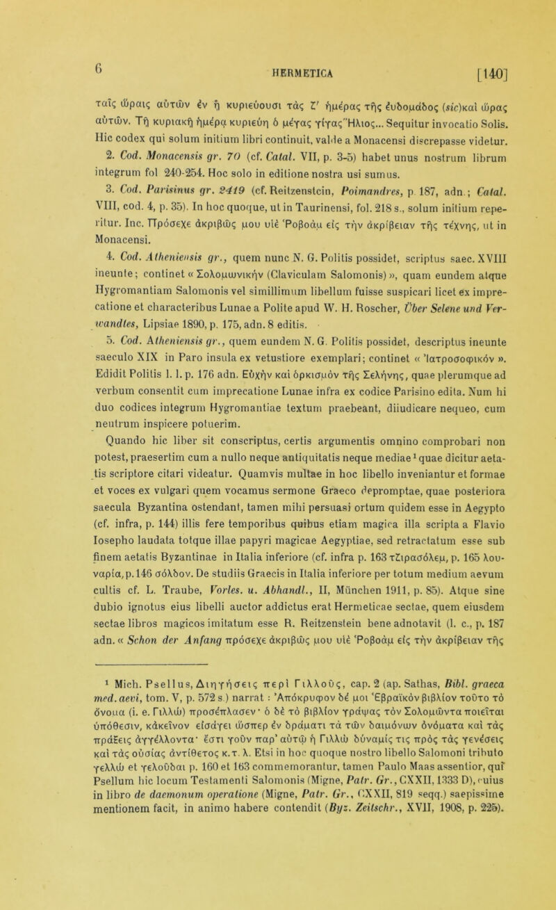 HERMETICA LI 40] Ta*s auxajv dv f) Kupieuouai xd<; V qpdpa<; xr\<; dubopdbo? (sic)Kai djpa? auTuiv. Tf| KupiaKf| fipdpa Kupieuq 6 YiYa? HXioq... Sequitur invocatio Solis. Ilic codex qui solum initium libri continuit, valde a Monacensi discrepasse videtur. 2. Cod. Monacensis gr. 70 (cf. Catal. VII, p. 3-5) habet unus nostrum librum integrum fol 240-254. Hoc solo in editione nostra usi sumus. 3. Cod. Parisinus gr. 2419 (cf. Reilzenslcin, Poimnndres, p 187, adn.; Catal. VIII, cod. 4, p. 35). In hoc quoque, ut in Taurinensi, fol. 218 s., solum initium repe- ritur. Inc. TTpooexe dKpipux; pou uid ‘PoPoau eiq xqv dKpipetav Tf|<; Tdxvq?, ut in Monacensi. 4. Cod. Athcniensis gr., quern nunc N. G. Politis possidet, scriplus saec. XVIII ineunte; continet« Zo\opumi<r|v (Claviculam Salomonis) », quam eundem atque Ilygromantiam Salomonis vel similliraum libellum fuisse suspicari licet ex impre- catione et characteribus Lunae a Polite apud W. H. Roscher, Tiber Selene und Ver- wandles, Lipsiae 1890, p. 175, adn. 8 editis. 5. Cod. Atheniensis gr., quern eundem N. G. Politis possidet, descriptus ineunte saeculo XIX in Paro insula ex vetustiore exemplari; eontinet « ’laxpococpiKdv ». Edidit Politis 1. 1. p. 176 adn. Eijxqv Kai bpKiapov Tpjq XeXqvrK, quae plerumque ad verbum consentit cum imprecatione Lunae infra ex codice Parisino edita. Num hi duo codices integrum Hygromantiae lextum praebeant, diiudicare nequeo, cum neutrum inspicere potuerim. Quando hie liber sit conscriptus, certis argumentis omnino comprobari non potest, praesertim cum a nullo neque antiquitatis neque mediae1 quae dicitur aeta- tis scriptore citari videatur. Quamvis multae in hoc libello inveniantur et formae et voces ex vulgari quern vocamus sermone Graeco depromptae, quae posteriora saecula Byzantina ostendant, tamen mihi persuasj ortum quidem esse in Aegypto (cf. infra, p. 144) illis fere temporibus quibus etiam magica ilia scripta a Flavio Iosepho laudata totque illae papyri magicae Aegyptiae, sed retractatum esse sub finem aetatis Byzantinae in Italia inferiore (cf. infra p. 163 xZupacfdXep, p. 165 Xou- vapta,p. 146 adXbov. De studiis Graecis in Italia inferiore per totum medium aevum cultis cf. L. Traube, Vorles. u. Abhandl., II, Miinchen 1911, p. 85). Atque sine dubio ignotus eius libelli auctor addictus erat Hermeticae sectae, quern eiusdem sectae libros magicos imitatum esse R. Reitzenstein bene adnotavit (1. c., p. 187 adn. « Schon der Anfang upoaexe dKpiptlx; pou uid ‘PofJoap ei<; xqv dKptpeiav xf|i; 1 Mich. Psellus, AiqYO061? Trepi TiXXou?, cap. 2 (ap. Sathas, Bibl. graeca med. aevi, tom. V, p. 572 s ) narrat : ’ArrdKpuqpov bd poi ‘EPpaiKov (hpXtov toOto to dvoua (i. e. TiWib) TrpoadirXaaev • 6 bd to [hpXlov Ypavpaq tov ZoXopujvxa iroieiTat uirdOecnv, KdKetvov etaaYei ibcnrep dv bpapaxi xa twv baipdvcuv dvdpaxa Kai xcu; TrpaEeu; dYY^MovTa‘ &JTI yoOv Trap’ auxuj (i TiXAiu buvapiq tk; irp6? xdu; Yevdaeu; Kai xd<; ouoia? dvxi0eToc k.t. \. Etsi in hoc quoque nostro libello Salomoni tributo YtXXuj et Ye^oubai p. 160 et 163 commemorantur, tamen Paulo Maas assentior, quf Psellum hie locum Testamenti Salomonis (Migne, Pair. Gr., CXXII, 1333 D), cuius in libro de daemonum operatione (Migne, Pair. Gr., CXXII, 819 seqq.) saepissiine mentionem facit, in animo habere contendit (Byz. Zeilschr., XVII, 1908, p. 225).