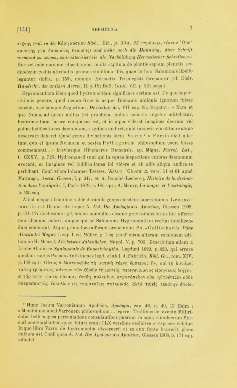 rexvris (vgl. in dcr Kdpq xbaqou Slob., Ekl., p. 394, 25 .•Trpoaexe, x^xvov Qpe ’ KpuTrrri<; yip ^Traxouen; Gewptac) und mehr nodi die Mahnung, diese Schrift niemand zu zeigen, charakterisierl sie ah Nachbildung Hermetischer Schriflen »)• Hoc vel inde maxime elucet, quod mulla capitula de plantis se])iem planetis seu duodecim zodiis attributis prorsus simillima ill is, quae in hoc Salomonis libello leguntur (infra, p. 159), nomine Hermetis Trismegisti ferebantur (cf. Diels, Handschr. dev antiken Aerzte, II, p. 45; Boll, Catal. VII, p. 231 seqq.). Hygromantiam idem quod hydromantiam significare certum est. De quo super- stitionis genere, quod neque Graeris neque Romanis antiquis ignotum fuisse constat, fuse lateque Augustinus, De civilale dei, VII, cap. 35, disputat : « Nam et ipse Numa, ad quern nullus Dei propheta, nullus sanctus angelus mittebatur, hydromantiam facere compulsus est, ut in aqua videret imagines deorum vel potius ludificationes daemonum, a quibus audiret, quid in sacris constituere afque observare deberet. Quod genus divinationis idem Varro1 a Persis dicit alla- tum, quo et ipsum Numam et postea Pythagoram philosophum usum fuisse commemorat...» hreviusque Hincmarus Remensis, ap. Migne, Patrol. Lai., t. CXXV, p 718 : Hydromaneii sunt qui in aquae inspectione umbras daemonum evocant, et imagines vel ludificationes ibi videre et ab aliis aliqua audire se perhibent. Conf. etiam Inhannes Tzetzes, 'AAXqY- O&uucr. A vers. 51 et 64 apud Matranga, Anecd. Graeca, I, p. 247, et A. Bouche-Leclercq, Hhtoire de la divma- lion dans I’antiquite, I, Paris 1879, p. 185 sqq.; A. Maury, La magie el I’aslrologie, p. 435 sqq. Aliud neque id omnino valde dissimile genus eiusdem superstitionis Lecano- mantia est. De qua etsi nuper A. Abt, Die Apologiedes Apuleius, Giessen 1908, p. 171-177 doctissime egif, tamen nonnullos eosque gravissimos testes hie afferre non alienum putavi, quippe qui ad Salomonis Hygromantiam rectius intelligen- dum conferant. Atque primo loco afferam prooemium Ps.-Callisthenis Vitae Alexandri Magni, I. cap I, ed. Muller, p. 1 sq. (conf. etiam alteram versionem edi- tam ab H. Meusel, Fleckeisens Jahrbiicher, Suppl. V, p. 706 Exscriptum etiam a Leone Allatio in Sgntagmate de Engaslrimylho, Lugduni 1629. p.423, qui errore quodarn captus Pseudo- Antisthenes legit, et ab I. A.Fabricio, Bibl. Gr., tom. XIV, p. 148 sq.): Ouxo<; 6 Nexxave(luj<; xf| qtrnKfi x^xvq eptreipoi; qv, xai xf| buva.uei Taurq xpuOqevoc, irdvxwv xwv dGvuiv Tf| payei'a TrepiYevoqevoq eipqviKux; bifiyev et yap -rroxe xouxui buvaui? TroXe.iuuuv, axpaxorrebov oux quxp^mlev oubd uirepaamaxoiq eaxuXXev ei<; Trapaxct£ei? troXeuixac, dXXa xiGet; Xexavqv diroiei 2 Hunc locum Varronianum Apuleius, Apologia, cap. 42, p. 49, 13 Helm : « Memini me apud Varronem philosophum ... legere : Trallibusde eventu Mithri- datici belli magica percontatione consulantibus puerum in aqua simulacrum Mer- curi contemplantem quae futura erant GLX versibus cecinisse » respicere videtur. In quo libro Varro de hydromantia disseruerit et ex quo fonte hauserit, plane dubium est. Conf. quae A. Abt, Die Apologie des Apuleius, Giessen 1908, p. 171 sqq. adnotat.