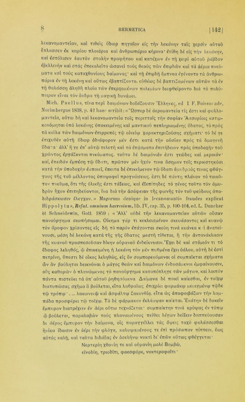 Xexavopavxeiav, xai Ti©ei<; ubwp upYaiov ei; xpv Xexdvpv xai; x^paiv auxou drrXaaaev dx xppiou TiXoiapta xai dvGpuuTrdpia xt^piva- dxiGp bd ei; xpv Xexdvpv, xat daxoAiaev dauxov axoXpv Trporpnrou Kai xaxdxwv dv xp xeipi auxou jjaflbov dfkXXivpv xai axa; d-rrexaXeTxo ibaavei xou; 0eou; xujv dmubuiv xai xd ddpia Trveu- ,uaxa xai xou; xaxaxGoviou; baipova;' Kai xp diTUjbq dpTivoa dYdvovxo xa dv0puu- Trdpia dv xf| Xexdvp xai ouxw; dpaiTxi£ovxo. euGduu; be 3aiTxiZ!opevujv auxwv xa dv xr| GaXaaap d\p0p TrXoia xujv direpxopdvujv TroXeuiuiv biecpGeipovxo bid xo ttoXu- Treipov elvai xov avbpa xp paYixf) buvauei. Mich. Pse 11 us, xiva Trepi baipoviuv boEaZouaiv EAXpve;, ed I F. Boi?soi adc, Nori mbergae 1838, p. 42 liaec scribit: «Qcmep be depopavxeia tic; dcm xai qpuXXo- pavxeia, ouxcu bp xai Xexavojuavxeia xoT; TtepixxoT; xpv aoqpiav ’Aaaupioi; xaxuj- xovdppxai utto Xexavp; bTroKeipdvp; xai pavxixoO TreirAppuipevp; ubaxo;, xoirpo; xd xoTXa xujv baipdvuuv dmppeTrd; xuj oixeiip Xapaxxppidouap; (XXP.uaxr xo bd y^ dmxuGdv auxfi ubwp dbiaqpopov pdv dcm xaxa xpv ouaiav repo; xd bpoYevp uba~a' dXX’ p re in’ auxuj xeXexp xai xd diraapaxa dmxpbeiov irpo; uiroboxpv xoO Xpcuvxo; dpYaZovxai-rrveupaxo;. xouxo be baipoviov ioni y^Oube; xai pepixov xai, dneibav dpirdap xuj ubr/xi, irpdixov pdv pxov xiva dappov xo?; Tiepieaxpxoai xaxa xpv uTroboxnv duiroiel, eireixa bd dmxeipevov xuj ubaxi duubpoii; xiva; qp0dY- You; xp; xou pdXAovxo; uTroipocpe! TTpoYvujaeuu;. daxi bd Ttdvxp rrXavov xo xoiou- xov -rrveupa, Sxi xp; uXixp; dcm xdEewc, xai dEeirixpbe; xo Ydvo; xouxo xov dpu- bpov fixov dmxpbeuovxai, i'va bid xpv daaqpeiav xp; qpuuvp; xov xou vgeubou; diro- bibpdaxuuaiv dXeYXov. » Magorum deniqup in lpcanotnantia fraudes explicat Hippolytup, Ilcfut. omnium liaeresium, lib. IV, cap. 35, p. IU0-104,ed. L. Duncker et Schneidewin, fiott 1859 : cc ’AW’ oubd xpv \exavopavxeiav auxiuv ouaav iravoupYnpci aiujirpoopai. Oixripa y«P xi xexXeiap^.vov oxeuaaavxe; xai xuavai xov opoqpov xpioavxe; ei; br) xo irapov ^-rraYovxat axeup xiva xuavea x i dvaxei- vouai, udap be Xexdvp xaxdxp; yp<; dbaxo; peaxp xiOexai, p xpv dvxavaxXaaiv xp; xuavou Trpoa-rreaoOaav bixpv oupavoO dvbe(Kvuaiv.’,Exei b£ xai oxdpiov xi xo gbacpo; XeXpGo;, ib ^mxeipe'vp p Xexavp xov pev Tru0p^va ^xeiuaXou, auxp bedaxi Ttexpivp, OTteaxi be oixo; XeXpGub;, ei; ov aupiropeuopevoi oi aupiraixxai axppaxa utiv dv jlouXpxai beixvuvai 6 paYo; 0ediv xai baipdvuuv dvbucrauevoi dpcpaivouaiv, ou; xaGopdiv 6 TrXavdipevo; xo iravoupYPpa xaxauenXpYe xiliv paYiuv, xai Xomov irdvxa maxeuei xd utt’ auxoO £p0pd6peva. Aaipova bd troieT xaieaGai, dv xoixpj biaxumuaa; axppa o pouXexai, eTxa XaGpaiuuc dnixpiei qpappaxuj peuiYpdviu xiube xuj xpoTruj * .... XaxuuviKLu xai dacpdXxtu ZiaxuvGia. elxa ub; dnoqpoiPdZiuJv xpv Xap- rcaba Trpoaqje'pei xuj xoixut. To be qpappaxov dxXaui)jav xaiexai. ‘Exdxpv bd boxeTv dpuupov biaxpdxeiv dv depi ouxu> xeXvaZetar aupTraixxpv xiva xpuipa; dv xottuj (I) PouXexai, irapaXaPcuv xou; trXavujpevou; Txe(0ei XdYuiv beiEeiv biiTTTreuouaav bi ddpo; dpirupov xpv baipova, oi; rrapaYY^^ei Ta; dipei; xaxu qpuXaaaeaGai rivixa i'bujaiv dv depi xpv cpXoYa, xuXuipapdvou; xe diri Trpoaumov Trinxeiv, d'uj; auxo; xaXp, xai xauxa bibata; dv doeXpvuj vuxtI bi’ dnuiv ouxuj; qpGdYYeTOU' Nepxepip xGovip xe xai oupavip poXd Bop^uj, eivobip, xpiobixi, cpaeacpope, vuxxepoqpoTxi •