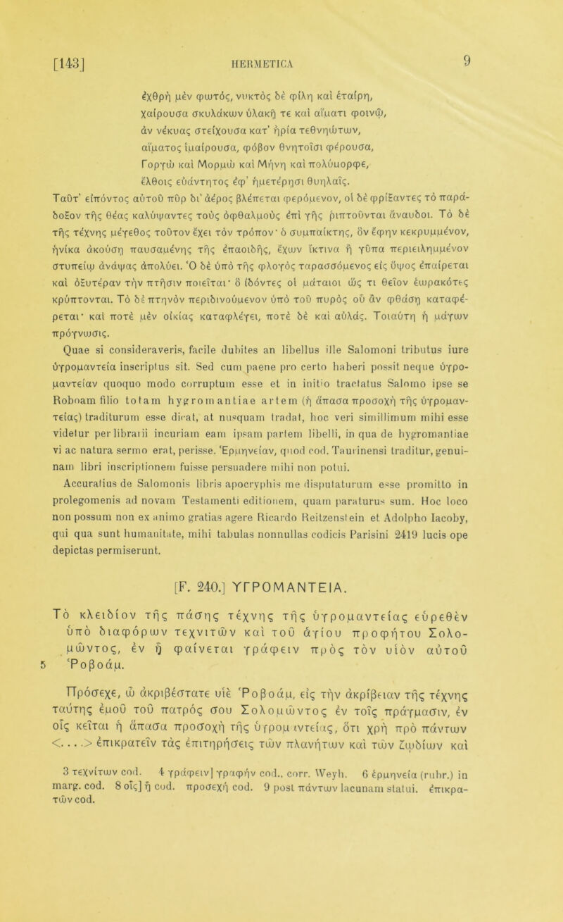 ^X0p>1 p£v cpuuToc, vuxxoq b£ qpiXr] xai £xa(pr|, Xaipouaa axuXaxwv uXaxf| re xai ai'paxi qpoivw, dv Wxuaq oreixovaa xax’ qpia xeBvqwxwv, ai'paxoq ipaipouaa, cpoflov Gvqxoicn cp^pouaa, Topyuj xat Mop.uuu xai Mqvr| xai troXuuopqpe, eX0oiq eudvxqxoq £qp’ qpexepqcn Bureau;. TaOx’ dttovxoq auxoO ttOp bi* a^poq flX^Trexai rpepdpevov, ol bd cppiEavxeq xo trapa- boEov xqq 0^aq xaXuipavxeq xouq 6qp0aXpouq drti YhS jbntxoOvxat dvauboi. To bi xqq x^xvr? peyeBoq xoOxov Q(€i xov xpotrov- 6 aupTtaixxriq, ov Hcpqv xexpuppdvov, qvtxa axouoq Ttauaapdvriq xqq drraoibriq, exwv i'xxiva f| Yb'rca ixepieiXqupevov axurreiiu dvaipaq drroXuei. ‘0 bi utto xriq qpXoYoq xapaaoopevoq eiq uipoq ^ttaipexai xai bEux^pav xpv Trxfiatv xroietxar 8 ibovxeq oi paxaioi aiq xi 0eTov ^aipaxoxtq xpunxovxai. To bsTtxqvov trepibivouuevov into xoO ttup6q ou &v cp0aaq xaxacpd pexar xai ttox£ p£v oixiaq xaxaqp\eYei/ ttox£ b£ xai auXaq. Toiauxq q pdymv ttpoYvujatq. Quae si consideraveris, facile dubites an libellus ille Salomoni tributus iure uYpopavxeia inscriplus sit. Sed cum paene pro certo haberi possit neque uypo- pavxeiav quoquo modo corruptum esse et in initio tractatus Salomo ipse se Roboam filio tot am hygromantiae artem (q ctTtaaa ttpoaoxn xqq uYpopav- xeiaq) traditurum esse dicat, at nusquam tradat, hoc veri simillimum rnihi esse videlur per libraiii incuriarn earn ipsam partem libelli, in qua de hygromantiae vi ac natura sermo erat, perisse. ‘Eppqveiav, quod cod. Taui inensi traditur, genui- nam libri inscriplionem fuisse persuadere mihi non polui. Accuratius de Salomonis libris apocrvphis me disputaturum esse promitto in prolegomenis ad novarn Testamenti editionem, quam paraturus sum. Hoc loco non possum non ex animo gratias agere Ricardo Reitzenstein et Adolpho Iacoby, qui qua sunt humanitate, mihi tabulas nonnullas codicis Parisini 2419 lucis ope depictas permiserunt. [F. 240.] YrPOMANTEIA. To xXetbiov rfjq urto biacpopuuv pu>VTO<;, ev rj 5 cPo{3oap. TTpocrexe; w dxpiflecrTaTe uie ‘Poflodp, d<; xqv dxpf|3eiav xvj<; Ttxvr|£ tauTr]^ epou tou traTpoq aou loXopaivTO? ev toT^ TrpdYpacnv, ev oi? Keitai q aTracra Trpocroxt'l Tfjq ufpop tvreiaq, on XPR irpo Travraiv < > errixpaTelv tG<; enmipncreng tuuv ttXuviitujv xai tujv ZXuMujv xai 3 xeXvixujv coil. 4 Ypdqpeiv] Yparpqv cod., corr. Weyh. 6 ^puqveia (ruhr.) in marg. cod. 8 oiq] f| cod. tipooexq cod. 9 post ttdvxwv lacunam statui. £mxpa- xiiv cod. ndatiq texvvl? Tfjq uYpopavxeia? eupeBev Texvudjv xai toG dfiou TrpoqpqTou ZoXo- cpaiverat y P o (P e i v it p 6 q xov uiov auxou