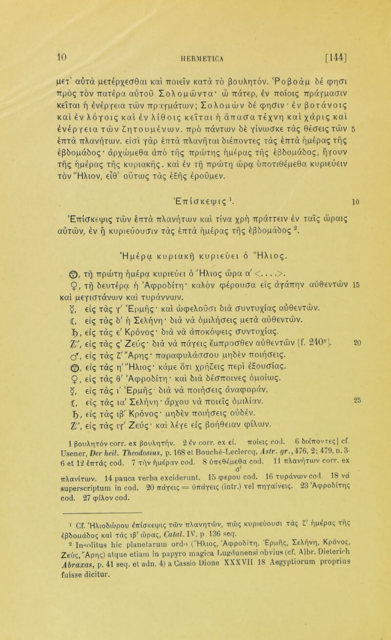 pex' auxd peTepx€ar0at Kai rcoieiv Kara to pouXrjxov. 'PoPoap be cpricri rrpoq tov Trarepa auxoO ZoXopuivTa’ uu narep, 4v Tioioig Trpdf(aacnv Keirai p evepfeta tujv TrpTfdaTUJv; ZoXopwv be cppciiv • ev (loxavoig Kai £v XoYOig Kai ev Xi0oi<5 KeiTai p aTTatfa Texvp Kai xdpig Kai dvep feia tujv ZpToupevuuv. Tipo TidvTuuv be YivuucFKe Tag 0eaeig tujv ^TTTa TrXavriTUJv. eiai Y«p kma TrXavpTai bieixovTeg Tag eTtTa ppepag Tf]<S £{lbopdbog- apxujpe0a ano Trig TrpuuTng ppepag Trig e^bopabog, pYOUv jpg ppepag Tt]g KupiaKpg. Kai ev Tfj Tipum;) Oupa unoTi0epe0a Kupieuetv tov‘'HXiov, ei0’ ouTuug Tag eHrjg epoupev. 'ETucTKeqjig \ ’ETridKeipig tujv £nrd TTXavr)Tuuv i<ai riva XPO TrpaTTeiv ev xaTg wpaig auTuuv, ev f| Kupieuoucnv Tag £irTa i]pepag Trig bpbopabog2. 'Hpepa Kupiai<rj Kupieuei 6 HXiog. <v), Tf) TipuuTi] nuepa Kupieuei 6 'HXiog wpa a' <... .>. 9, Trj beuxepa p ’AqppobiTtv KaXov cpepouaa ei<g aYairriv au0evTujv Kai peYicfTdvujv Kai Tupdvvuuv. eig Tag y; 'Epprig1 Kai ujcpeXoOai bid cruvTuxiag au0evTwv. i, eig Tag b'p ZeXpvp* bid va opiXpcreig peTa audevTuiv. I), eig Tag e' Kpovog' bid va dnoKOipeig cruvTuxiag. T/f, eig xag g' Zeug’ bid va TiaYeig epTrpocr0ev au0evTwv [f. 240v]. cf, eig Tag £'vAppg’ TrapaqpuXacraou ppbev Tioipcreig. 0, eig Tag rj' c'HXiog* Kape oti xPH^eig irepi eSouaiag. 9, eig Tag 9' 'AcppobiTiy Kai bid becnroiveg opoiujg. <£, eig Tag 1' ‘Epprjg' bid va Tioipcreig avaqpopdv. 1, eig Tag ia' ZeXpvp ■ apxou va noieig opiXiav. I), eig Tag i|3' Kpovog- ppbev Tioipcreig oubev. %J, eig Tag iy' Zeug1 Kai Xefe eig (3op0eiav qpiXiuv. 1 (touApiov corr. ex pouXprpv. 2 4v corr. ex ei. noieiq cod. 6 bienovreq] cf. Usener, Der heil. Theodosius, p. 168 el Bouche-Leclercq, Aslr. qr., 476. 2; 479, n. 3- 6 et 12 £TTTag cod. 7 ipv pudpav cod. 8 uireOdpeOa cod. 11 irXavqTuiv coir, ex o' TtXaviTUJV. 14 pauca verba exciderunt. 15 qpepou cod. 16 tupavuiv cod. IS va superscription in cod. 20 TraYei? = uiraYei? (intr.) vel TrpYcuveiq. 23 Aqppobiipq cod. 27 (pi\ov cod. 1 Cf. 'HXiobubpou drrioKeiinq tuiv uXavpiiev, Tuuq Kupieuoum xaq V pp^paq Tpq 4pbouaboq Kai raq ip' ujpaq, Catal. IV, p 136 seq. 2 In^nlitus hie planetarum ordo (HXioq, 'Acppobitp, ‘Epppc, ZeXpvp, Kpbvoc, ZeOq/Appq) atque etiam in papyro magica Cugdunensi obvius(cf. Albr. Dieterich Abraxas, p. 41 seq. el adn. 4) a Cassio Dione XXXVII 18 Aegyptiorum proprius fuisse dicitur. 5 10 15 20 25