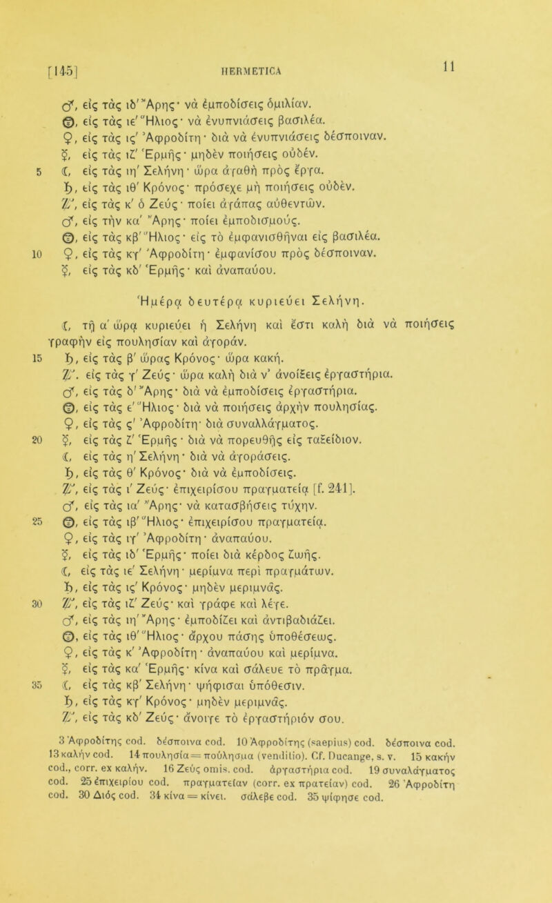 5 10 15 20 25 30 35 [1451 HERMETICA 11 cf, eig Tag ib'^Aprig* va 4pnobicreig 6jni\{av. 0, eig tag ie'‘'HXtog- va evunvidaeig pacTiXea. 9, el? Tag ig' ’AqppobiTri- bid va evunvidcretg becrnoivav. eig Tag \Z' 'Epprjg- ju^bev nointfeig oubev. (C, eig Tag irj' ZeXr)vr| ■ wpa dfa0r| npog £pfa. 4>, fci<^ Tag 10' Kpovog- npocrexe mh noif|<J€ig oubev. rlu, eig Tag k' 6 Zeug- noiei dfdnag au0evrujv. cf, eig trv Ka' ”Apr|g- noiei epnobicriuoug. ©. eig Tag KP'HXiog- eig to en<pavKJ0fjvai eig (BaaiXea. 9, eig Tag ky' 'Aqppobin'i • epqpaviaou npog bearroivav. <£, eig Tag Kb' 'Ep/Lifjg * Kai dvanauou. Hjuepa beuTepa Kupieuei ZeXf|vr|. X, Tr) a' wpa Kupieuei r) ZeXf|vr| Kai £cm m\r\ bid va noincreig Tpaqpriv eig nouXr|(Tiav Kai dyopav. I), eig Tag {f dipag Kpovog- dipa KaKrp Iff. eig Tag y' Zeug- wpa KaXr) bid v’ dvoi£eig IpyaaTiipia. cf, eig Tag b'vApr|g- bid va epnobicreig fcpYacrrripia. 0, eig Tag e'HXiog- bid va Troiricreig apxnv nouXr|(jiag. 9, eig Tag g' ’AcppobiTiy bid auvaXXaY^aTog. £, eig Tag l' 'Epufjg • bid va nopeu9rjg eig TaSeibiov. X, eig Tag rf ZeXf|vri * bid va aYopatfeig. I), eig Tag 9' Kpovog- bid va epnobicreig. T/f, eig Tag i' Zeug- dmxeipiaou npaYuaTeia [f. 241]. cf, eig Tag ia' Aprjg- va KaxacrPnaeig tuxhv. 0, eig Tag iff HXiog* enixeipicrou npaYpaxeia. 9, eig Tag iy' ’Aqppobmi- dvanauou. 5, eig Tag ib' 'Epjurjg- noiei bid Kepbog Zlujr\g. X, eig Tag ie' ZeXf|vr| • pepi.uva Trepi npafpaTwv. I), eig Tag ig' Kpovog - pi-jbev pepipvag. r/f?, eig Tag il' Zeug - Kai Ypdqpe Kai Xexe. cf, eig Tag ir|'vApr)g- epnobiXei Kai avTiPabia£ei. eig Tag 10' 'HAiog • apxou natfrig uno0eaewg. 9, eig Tag k' 'Acppobmi • dvanauou Kai pepi,uva. <£, eig Tag Ka' 'Epprjg- Kiva Kai aaXeue to npaYiua. X, eig Tag k{4 ZeXfjvri- ipnqpiaai unoOeaiv. I), eig Tag ky' Kpovog - pepipvag. Zf, eig Tag Kb' Zeug - avorfe to epYa<TTf|piov aou. 3 Acppobixriq cod. b^cmoiva cod. 10 Aqppobixr|<; (saepius) cod. b^otroiva cod. 13 Ka\r)v cod. 14 irou\r|a(a= TrouAriapa (vendilio). Cf. Ducange, s. v. 15 kokhv cod., corr. ex Ka\r|v. 16 Ztuq omis. cod. &pYaaxr|pia cod. 19 auvaXaYuaxoi; cod. 25dnxeipiou cod. ttpaYpaxelav (corr. ex irpaxeiav) cod. 26 Aqppobixr] cod. 30 Ai6g cod. 34 Kiva = Kivei. ooiXe^e cod. 35 ipiqpriae cod.