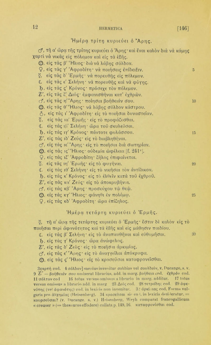 'Hpepa tp(tv] Kupteuei 6 ’'Apnq. cf < Tfj a' ujpa Trjq TpiTriq Kupieuei 6 vApr)q- Kai evat KaXov bid va Kapriq Xapii va viKdq eiq iroXe.uov Kai eiq Ta £Hn?- 0, eiq Taq p' HXioq- biava XaPqq croXbov. 9, eic; Taq y' 'Acppobmv va noiricreiq embeiEiv. 5 eiq Taq b' 'Eppfjq- va TiopeuGfiq eiq TroXepov. d, eiq Taq e' XeXr|vr|* va Tropeu0riq Kai va qpuf^<g. X), eiq Taq q' Kpovoq- TTpocrexe tov TroXepov. If?, eiq Taq V Aioq- ejuqpavicrBnvai kot’ exQpdiv. cf, eiq xaq ^'’'Aprn;’ Troiiicrai por|0eiav crou. 10 0, eiq Taq 0'‘'HXioq- va Xdpijq croXbov KacTrpou. 5, eiq Taq i' ’AcppobiTri • eiq to Tiotfi(Tai huvaateiav. eiq xaq ia' Eppviq • eiq to TTpocpaAcrBai. d, eiq xaq ip' leXriviy ujpa toO cTKuXeOcjai. I), eiq xaq iy' Kpovoq- TtavToxe (puXacraou. 15 If?, eic; Taq ib' Zeuq- eiq to biapXr|0fivat. cf, eiq xdq ie'''Apr|q- eiq to TTOincrai bid duTtipiav. 0, eiq xaq i<q' c'HXtoq • oubeiuia wcpeXeia [f. 241vj. 9, eiq Taq 11' 'Acppobmi• IfjXoq eTncpatvexai. eiq Taq ir)' ‘Epufjq- eiq to cpurfjvai. 20 d, eiq xaq i0' ZeXrjvtv eiq to viKrjtfai tov avribiKOV. I), eiq Taq k' Kpovoq- eiq to eXBeTv xaTa toO exBpoO. If?, eiq Taq i<a' Zeuq- eiq to aTTOKpupfjvni. cf, eiq xaq kP' ”Apr|q ■ irpocreuxou tuj 0euj. 0, eiq xaq KY'HXioq- cpavr|0i ev rroXepai. 25 9 , eiq xaq Kb' ’Aqppobixri- wpa eTriZ>|Xoq. ‘Hue pa xexdpTVi Kupieuei 6 'Eppfjq. Trj a! dipa xfjq xexdpTriq Kupieuei 6 'Eppfjq- ecrnv be xaXov eiq to TTOifjcrai ire pi aqpavoTiiToq Kai Ta bEfjq Kai eiq pd0v)cnv Traibiou. d, eiq Taq p' ZeXr|vr|' eiq to avaTrau0rjvai Kai eu0ujuv|crai. 30 I), eiq xdq y’ Kpovoq1 uupa dvuucpfXoq. If?, eiq Taq b' Zeuq - eiq to TTOifjcr ti apKipiaq. (f, eiq xaq e'’'Apr|q- eiq to dvaYieiXai aTTOKpuqpa. 0, eiq Taq q'‘'HXioq- eiq to Kpocreucrai KaTaqppoveTcrBai. 3xapTr) cod. 4 aoXbov] saenius invenitur aoXbiov vel aouXbiov, v. Ducange, s. v. 9 rlf? — |3or|9eidv oou omiserat.librarius, add. in marg. PopOern cod. ^x^pdv cod. 11 ooXtov co'l 16 lotus versus omissus a librario in marg. additur. 17 lotus versus omissus a librario add. in marg 23Aidqcod. 28rerpdbric cod 29 dqpe- voTrjq (vel dfpnvdriiq) coil, in lexieis non invenitur. 3.’ dpKiuiaq cod. Forma vul- garis pro dXxnpiaq (Heisenlicg). 34 xpoaenaai sir ro l. in lexieis desideratur. = Koupoeuaai? (v. Hucange. s. v.) Heisenberg, Weyli comparat francogallicum « creuser » (= Ihesauroseffodere) collata p. 149,16. KaraqppovioOai cod.