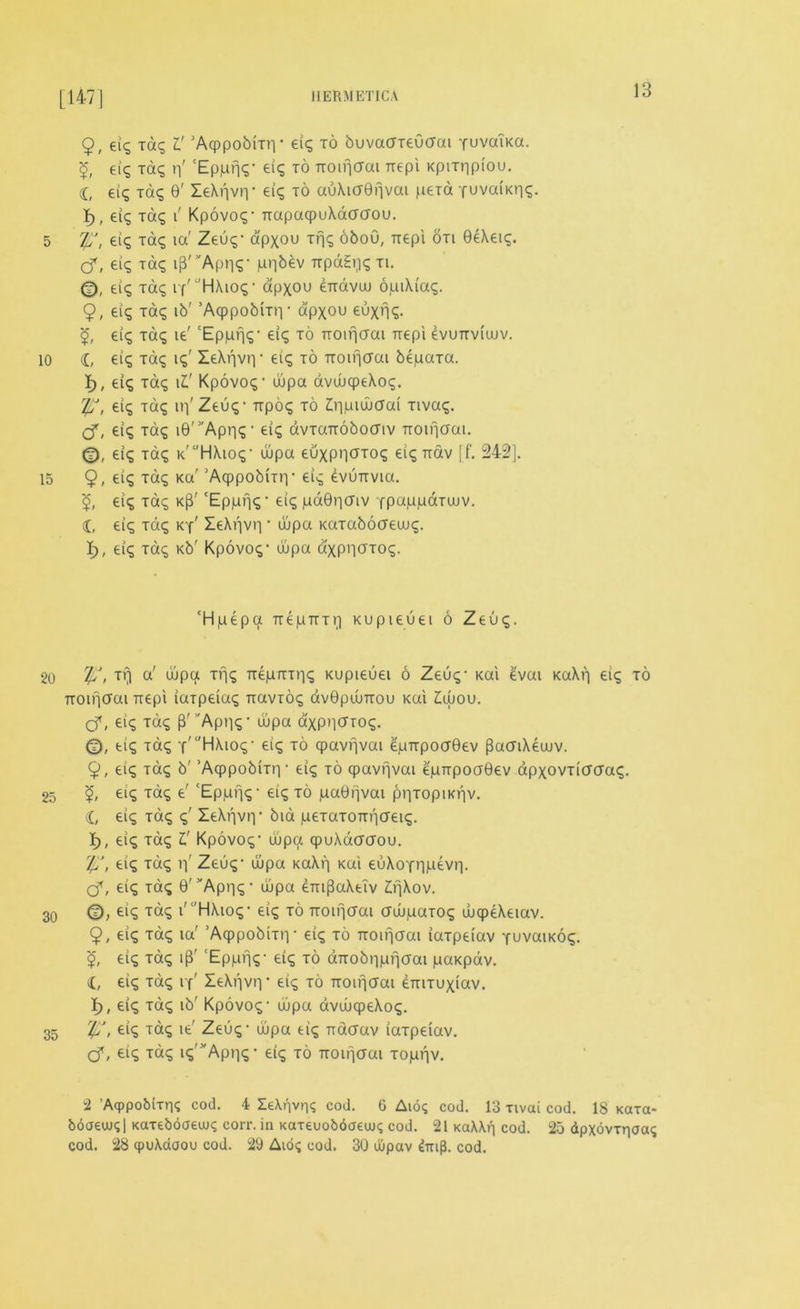 [147] 9, eig Tag V 'Aqppobmv eig to buvacrreOcrat yuvaiKa. eig Tag n' 'EppnS' ei? to noifjcrai nepi Kpmipiou. I, eig Tag 0' leAnviy eig to auAitf6fjvai pexa -fuvaiKng. I), eig Tag i' Kpovog1 napaqpuAdaaou. 5 Tfi, eig Tag ia' Zeug- apxou Tfjg oboO, irepi on 0eAeig. Cf, eig Tag ipApns* pn^v npagijgxi. 0, eig Tag i f' HAiog ■ apxou £ndvuu opiXiag. 9, eig Tag ib' ’Acppobmy apxou euxng. <£, ei<s Tag ie' 'Eppfjg’ eig to noifjcrai nepi evunviuuv. 10 £, ei<5 Tag ig' IeXf|vr| • eiq to noifjcrai bepaTa. I), eig Tag i£' Kpovog- dpa avdcpeAog. Tfi, eig Tag iri'Zeug- npog to Zdptwcrai Tivag. <3, eig Tag i0,3'Apn<5 ‘ ei<5 avTanobocriv noifjcrai. ei<5 Tat; k'HAiog' dpa euxpncrTog eig nav [f. 242]. 15 9, eig Tag Ka' 'Acppobiny eig evunvia. eig Tag k|3' 'Eppfjg* eig paGpcriv fpappaTuuv. £, eig Tag ky' ZeAijvr) • dpa KaTabocreuug. I), eig Tag Kb' Kpovog- dpa axPHCTog. 'Hpepcx nepnTt;) Kupieuei 6 Zeug. 20 Tfi > a' uipa Trig nepnTng Kupieuei 6 Zeug- Kai £vai KaXf] ei<^ to noifjcrai nepi iaTpeiag navxog av0pdnou Kai £dou. Cf» eig Tag p' Appg- dpa d'xpnerrog. <f), eig Tag -f'l'HAiog- eig to qpavrjvai epnpocr0ev pacnXeuuv. 9, eig Tag b' ’Aqppobrny eig to qpavfjvai epnpocr0ev apxovTicrcrag. 25 <£, eig Tag e' ‘Eppfjg- eig to paGrjvai pr|TopiKijv. £, eig Tag g' leAijvr)- bid peTaTontjcreig. i), eig Tag l' Kpovog- uupa qpuAacrcrou. Iff, eig Tag p' Zeug- dpa KaXp Kai euAofnpevr). cT, eig Tag 0' ^Api-jg * dpa enij3aXeTv Lf\\ov. 3q (D, eig Tag i'l’HAiog- eig to noifjcrai crdpaxog dqpeXeiav. 9, eig Tag ia' ’Acppobmy eig to noifjcrai iaTpeiav yuvaiKog. <£, eig Tag ip' ‘Epprjg- eig to dnobppfjcrai paKpav. eig Tag if' IeAf|vry eig to noifjcrai enixuxiav. i), eig Tag ib' Kpovog- dpa avdcpeAog. 35 !£, eig Tag ie' Zeug- dpa eig nacrav iaTpeiav. Cf» eig Tag ig'Apr|g * eig to noifjaai Toppv. u2 ’AqppobiTrig cod. 4 Ie\f]vr|q cod. 6 Aio; cod. 13 Tivai cod. 18 Kata- boaeujgl Katebdaeujg corr. in Kaxeuobdaeuug cod. 21 KaXXf) cod. 25 dpxovrriaag cod. 28 cpuAdaou cod. 29 Aioq cod. 30 uiipav ^nip. cod.