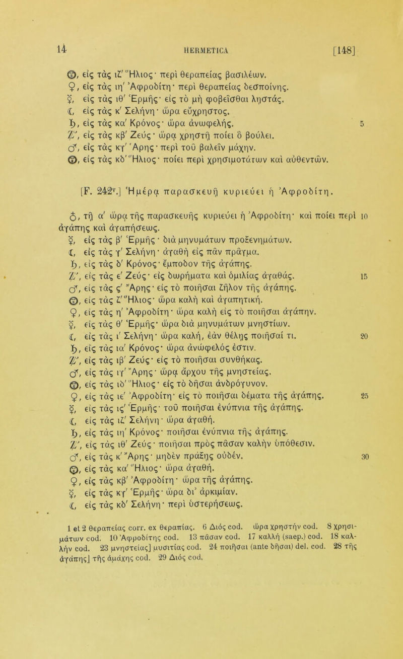 <D, eig tag c'H\ioq • Trepi 0epaTteiag pacriXeuuv. 9, eig tag irj' ’Aqppobrnv Ttepi 0epaiteiag becntoivng. eig tag i0' ‘Epprjg- eig to prj cpo{kT(J0ai Arjatag. X, eig tag k' Ie\r|vn * uupa euxpntfTog. I), eig tag Ka' Kpovog- uupa avuuqpeXrig. T/S, eig Tag kP' Zeug • uupa XPH^Tr) Ttoiei o PouXei. O*, eig Tag ky' 'Apr|g • Ttepi toO [SaXeTv paxnv. eig Tag Kb'‘'HXtog- Ttoiei Ttepi xpncripoTdtuuv Kai au0evTuuv. [F. 242v.] ‘Hpepa TtapaaKeufi Kupieuei p ’Acppobmi. <$, tv) a' ujpatng Ttapacnteung Kupieuei rj ’Aqppobmv Kai Ttoiei Ttepi dtaTtrig Kai dYaTtpcreuug. eig Tag p' ‘Epprjg • bid piivupdtuuv TtpoHeviipdtuuv. X, eig Tag y' leXrivr) • dYa0rj eig Ttav TtpaYpa. I), eig Tag b' Kpovog- epnobov Tfjg aYaTtrig. IS, eig tag e' Zeug- eig buupnpata Kai opiXiag aYa0dg. Cf, eig Tag g' Appg- eig to Ttoinaai ZjjXov Ti]g aYamig. eig tag l'HXiog- uupa KaXf) Kai aYaTtr|TiKf|. 9, eig Tag r)' ’AqppobiTn* uupa KaXf| eig to Troif|crai dYdttr)v. <£, eig tag 0' ‘Epppg- wpa bid pnvupdtuuv pvpffTiuuv. X, eig Tag i' IeXf|vr|' wpa KaXf|, eav 0e\pg Ttoifjcrai ti. I), eig tag ia' Kpovog1 wpa avuuqpeXog etfTiv. j/S, eig Tag ip' Zeug- eig to TTOirjffai auv0r)Kag. cf, eig tag rf'Apr|g- uupa apxou tfjg pvpaTeiag. <D, eig tag ib' 'HAiog * eig to bpcTai avbpoYuvov. 9, eig tag ie' ’Acppobitiy eig to Troirjcrai bepata tng aYattiig. <£, eig tag ig' ‘Epprjg- toO Ttoifjcrai evutrvia Tfjg aYaTtrig. X, eig Tag \t leArjvn • uupa dYa0rj. I), eig tag in' Kpovog- Ttoifjaai evumna tng aYaTtrig. T/S, eig Tag i0' Zeug - noifjaai TtpogTtdcrav KaXrjv urro0eaiv. cf, eig Tag K^Apng- ppbev Ttpagijg oubev. eig tag Ka'HXiog- uupa dYaOrj. 9, eig Tag Kp' ’Acppobmi • uupa trig aYaTtrig. £ eig tag ky' 'Epprjg- wpa bi’ apKipiav. X, eig Tag Kb' ZeXnvtv Ttepi uaTeppcrewg. 1 el 2 eepcmeia? corr. ex ecpairiag. 6 Aid? cod. dlpa XPRUTi'lv cod. 8 Xppai- pdTuuv cod. 10’Aqppobirng cod. 13 itdoav cod. 17 Kd\\f| (saep.) cod. 18 kc*\- Arjv cod. 23 pvnareia?] puairia? cod. 24 Troifjaai (ante bfjoai) del. cod. 28 Tfjg dYcittn?] Tf|? dpaxn? cod. 29 At6? cod. 5 10 15 20 25 30