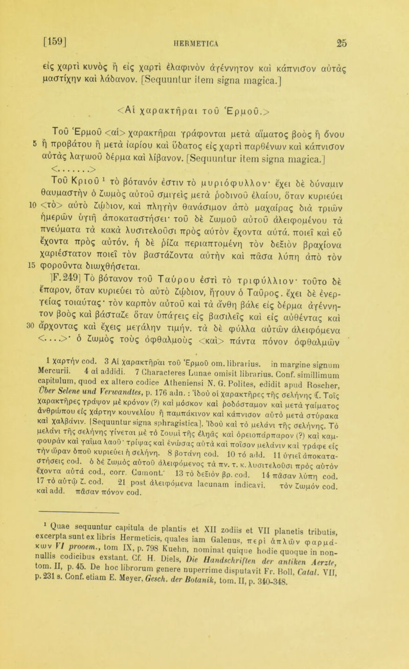 eiq xaPTl kuvos r) ei$ xaPTl ^acpivov dfevvr|Tov Kai Kdrrvicrov auTa<; pacm'xnv Kai Xabavov. [Sequuntur item signa magica.] <Ai x«P«KTripai tou cEppoG.> ToO EppoO <ai> xapaKiqpai Ypaqpovrai jueid aipaTO^ (3oo<; F| 6vou 5 P| Trpopdiou F| peTa iapiou Kai ubaTcx; eig xaPTl TrapGevwv Kai kGttvktov aurag XaYwoG beppa Kai Xi|3avov. [Sequuntur item signa magica.] < > Tou KpioG 1 to poTavov eariv to pupiocpuXXov e'xei be buvapiv Gaupaorqv 6 £ujp6q auToO upifei^ pera pobivoG eXaiou, orav Kupieuei 10 <to> auTO £wbiov, Kai TrXpYqv Gavacnpov Gtto paxatpa^ bid Tptwv npepuiv uYirj arroKaTaoTricrer toG be £uupoG auroG aXeicpopevou tG TtveupaTa to KaKa XuciTeXoGcTi Trpo^ auTov exovTa auTd. Troiei Kai eu exovTa irpog auTov. q be p(£a rrepiaTTTopevq tov beSiov (Bpaxiova XapiedTaTov rroieT tov PaoYd£ovTa auTqv Kai Tiacra Xurrq Gtto tov 15 cpopoGvTa biuuxGqcreTai. ]F.249]To PoTavov toG Taupou eari to TpiqpuXXiov toGto be t-napov, oTav Kupieuei to outo £iObiov, qYouv 6 TaGpog. e'xei be 4vep- Ye»aq TOiauTa?- tov Kapuov outoG Kai to dv0n pdXe eiq beppa dYevvq- tov pooq Kai pdcJTa^e OTav uTrdYeag eig pacriXeig Kai eiq auGevTaq Kai 30 d'pxovTag Kai fyeiS pefdXqv Tipqv. Td be cpuXXa Gutwv dXeicpopeva 6 £ujpo<; Touq oqpGaXpoug <Kai> TravTa ttovov oqpGaXpuuv 1 Xaprriv cod. 3 At xapaKTqpdi tou ‘EppoO om. librarius. in margine signum Mercurn. 4 at addidi. 7 Gharacteres Lunae omisit librarius. Conf. simillimum capitulum, quod ex altero codice Atheniensi N. G. Polites, edidit apud Roscher, l ber Selene und Verwandles, p. 176 adn.: ’tbou ot xapaKTqpe<; xqi; aeXqvq? C. ToT<; XapaKTripei; Ypdvpov p£ Kpovov (?) Kai pdaKov Kai fjoboaxapov Kai peTa Youpaxoi; dvOpumou eiq Xapxqv KOuveXiou f| irapTraKivov Kai kottvioov auTO pera axupaKa Kai xaXPaviv. (Sequuntur signa sphragistica]. ’Ibou Kai to peXdvi Tqq aeXqvqq. To peXavi xq<; aeXqvn? Yivexai pit x6 ZouplrP|q Aqd? Kai dpeioirdpirapov (?) Kai Kap- qpoupav Kai Youpa XaoO- xptipa? Kai £vdmaq auxd Kai ttoiuov peXdviv Kai rpdcpe etc Tf]V Oipav 6tto0 Kupieuei b aeXqvq. 8 Poxavq cod. 10 to add. 11 uriet dnoKaxa- arnaei? cod. 6 54 Zwp6<; aOxou dXe.cpOpevoq xa ttv. t. k. XuaixeXouai ttP6? auxov ?X°vxa auxa cod., corr. Cumont.' 13 to beS.ov pp. cod. 14 rrdaav XOttr cod. TO auxuj Z. cod. 21 post dXeupopeva lacunam indicavi. tov ^uipov cod. Kai add. irdcrav ttOvov cod. Quae sequuntur cap.tula de plantis et XII zodiis et VII planetis tributis, excerpta sunt ex libris Hermeticis, quales iam Galenus, irepi duXiuv <pappd- kujv 1/ prooem., tom IX, p. 798 Kuehn, nominal quique hodie quoque in non- toV°D tt n Taf> Cf’ H UielS' *-• antike* Acrz„, n 931 Lf 1° hpCubr0ru^ genere nuPerr'me disputavit Fr. Roll, Catal. VII, p. 231 s. Conf. etiam E. Meyer, Gesch. der Botanik, tom. II, p. 340-348.