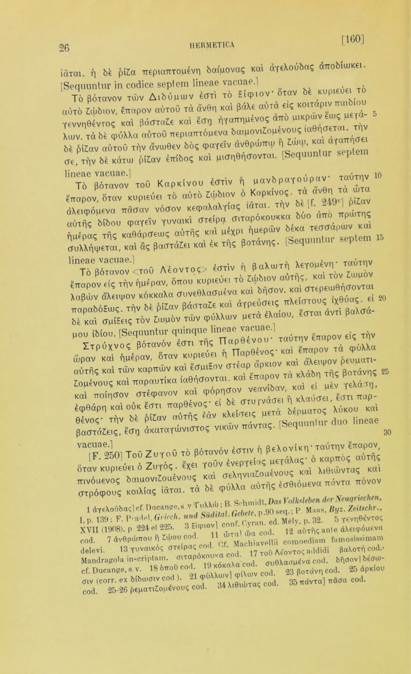 [160] iaxai. f, be ptfa TtepiaixTopevn baipova? Kai dT€\oub«c; dnobtuiKei. [Sequuntur in codice septem lineae vacuae.] To Poiavov tOuv Aibupuiv eaxi to Eicpiov oxav be Kupieuei to auTO L,ov, feopov auroO to dv6n k«1 W* «6.4 ■« , ffWii06VTO? Kai ficomte Kai tor, nT^IMevo? «tto P.Kpwv ’“JT Xiuv to be GpuXXa outoO TtepiaiTTOpeva bmuoviloutvou^ 1 be jMZav outoO niv dveuBev bo? tpoyeiv dvBpwmu r|^' “f ]em ae, Tfiv be koto, f,Kov Siribo, Kai pmneri<JovTai. [Sequunlar seple lineae vacuae.| , m To poxavov Tou KapKivou 4ariv n pavbpa-foupa ^iiapov, biav Kup.eue, to oBto Mb,ov 6 KoPkwo? to av6n ™ dXeupopeva ™a«v voaov KecpoXaXfo? wm. ^ 6 J]’ ;f J P ‘ Mbou <paTe?v YuvaiKi CTTeipq (TrrapoKOUKKO buo ano ttPu.tii? rmepa, Tqq KoBdpoew? oBto; K«i W^XP' noepwv be«a teaffapwv ko, S^olKoid^oOTdtoKoUKTn, PoTdvns. Pequantar septem 15 '^“vovOoO AeovTO?> tortv n Xepop^ ™uthv m ’W^^SSserett fipov KOI fpiepav, otov Kupieue, n . & Koi aeupov {.eupoT.- oOTii? KO-. tujv Kopmrnr kou ^ Td KXdbn Tn, P»TdvnS 25 Ziouevouc Kai TtapauTiKa laGn^ovTai. Kai eirapu rfXaTn J iroinoov axecpavov Kai cpoppcrov veavibav. Ka « ^ ecpQdpq Kai ouk £oti TtapQevoq- ei be otu rvacm , elo?- xnv be frttav auxn, edv lineae paOTdZieiq, etfq dKaxaYWVKTxos vikujv 7xavx ?. I <J 30 vacuae.] , , e Rdnvi’Kiv lauxtiv crtapov is?. ;=:.f 2 « cpOXXa adTH? ^e.dpevo ,«vto povov t ax.ii- B Schmidt, Das Volksleben der Neugriechen, 1 dte\oOba<;lcf.Dncange,s vToXAdj, • 90seq.;p Maas, «//J. Zn7sc/ir., I, p. 139 : F. Pradel. Grirch. und Sudital.C’eb° '*■'ed ^U, p< 32. 5 Tevr^vros XVII (1908). P 224el225. 3 EupiovJ c ^ ^ n'atl(e AX«<p6u£va cod. 7 dvGpdmou h Imoueo - ( Machiavellii comoediam famosissunam delevi. 13 t^«iko? axapat; cod. ■ • ■ ^o0 A^ovTOC a3didi paXorp cod.- Mandrapola in-criptam. ^^“^To^oKaXa cod. au6Xao^va cod. bpaovl bearn- cf. Ducanpe, aj. 18 b*oi> ■ q)(Xujv co(] 23 p0Tdvn cod. 2o dpKiou oiv (corr. ex bibuioiv co ). - Xifiiibrac cod. 35 iravra] vaoa cod. cod. 25-26 {KfiaxiZopdvouS cod. 34 Xieimxa?