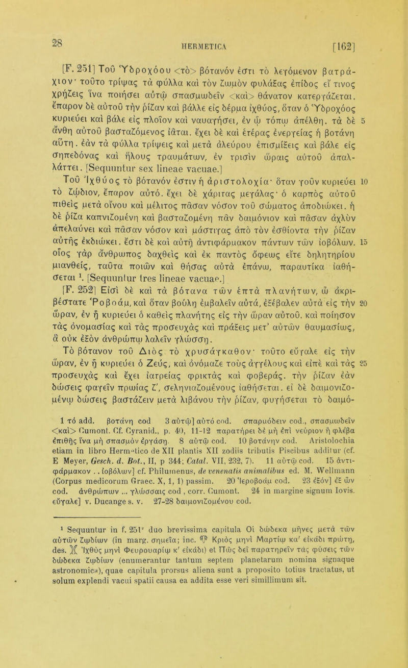 HERMETICA [162] [F. 251] ToO Ybpoxoou <xo> (Boxavov ecfxi to XeYopevov Paxpa- Xiov toOto xpivpa? ra qruXXa Kai tov £u)pov qpuXaEa? enibo? ei' tivo? XP^eiq 'iva Ttoiricrei auxin UTraapwbeTv <KaV> 0avaxov KaxepfdZieTai. enapov be auToO Tpv pi£av Kai (BaXXe ei? beppa ix0uo?, oxav 6 ‘Ybpoxoo? Kupieuei Kai paXe ei? ttXoiov Kai vauaYpcrei, ev iL tottuj dneX0r|. t& be dv0p auroO PacxaZopevo? iaiai. e'xei b£ Kai £repa? evepYeia? rj poTavp auTp. eav xa cpuXXa xpiipei? Kai pexa aXeupou ernapiEet? Kai pdXe ei? (rpTrebova? Kai pXou? Tpaupaxuuv, ev rpiaiv dipai? auxoO anraX- Xarret. [Sequuntur sex lineae vacuae.] Tou Ix0uo? to poxavov ccttiv p dpiaToXoxia1 OTav yoOv Kupieuei to £wbiov, enapov auxo. exei be xdpira? pcYdXa?1 6 Kaprro? auxoO m0ei? pexa oi'vou Kai peXixo? Tracrav vocrov xoO cruupaTo? aTrobiuuKei. p be pi£a Kanvi^opevp Kai PacrTaZiopevp rrav baipoviov Kai Tracrav axXuv aneXauvei Kai Tracrav vocrov Kai pacrnYa? ano xov ecrOiovTa Tpv piZav aoTp? ^KbuoKet. cicm be Kai auxp avTiqpapuaKOV Trdvxujv tujv iopdXuuv. olo? Ydp av0pujTTO? bax0ei? Kai €k Txavxd? oqpeuu? ei'xe bpXpxppiou piavOet?, Tauxa ttoiuuv Kai Opera? aura erravuu, ixapauTtKa ia0p- creTai \ [Sequuntur Ires lineae vacuae.] [F. 252] Eicri be Kai xa pdxava tuuv ^TTTa TrXavpTuuv, w aKpi- cupav, ev fj Kupieuei 6 Ka0ei? TrXavpxp? ei? Tpv uupav auxou. Kai noipcrov Ta? ovopacria? Kai xa? npocreuxa? Kai ripdEei? pex’ auTwv Oaupacriuu?, a ouk eEov avOpOuTruj XaXeTv YXincrcrp. To Poxavov toO Aio? to xPu^dYKaOov• xoOxo eupaXe ei? xqv ujpav, ev rj Kupieuei 6 Zeu?, Kai ovopaZe tou? aYY^Xou? Kai eine Kai xa? TTpodeuxa? Kai exei iarpeia? cppiKxa? Kai cpopepa?. Tpv piZav eav buucrei? cpaYeiv Trpuuia? I', creXpvia£opevou? iaOpcrexai. ei be baipoviZo- pevcu bujcret? PacrxaZeiv pexa Xipdvou xpv pi£av, cpiiYpcrexai to baipo- 1 t6 add. ftoxavp cod 3 auxiu] auxo cod. avapaobeiv cod., aTraapiubeiv <Kai> Cumont. Cf. Gyranid., p. 40, 11-12 napaxr)pei b4 pr) 4m veupiov p qp\4pa 4m0p<; iva pp cnraapov 4pxdcp. 8 auxiu cod. 10 floxdvpv cod. Aristolochia etiam in libro Herm^tico de XII plantis XII zodiis tributis Piscibus additur (cf. E Meyer, Gesch. d. lint., II, p 344; Calal. VII, 232, 7). 11 auxuj cod. 15 dvxi- qpdppaKov .. ioPoXuuv] cf. Philumenus, de venenalis animalibus ed. M. Wellmann (Corpus medicorum Graec. X, 1, 1) passim. 20 ‘lepoPoap cod. 23 4Sov] 4E ujv cod. dvBpdjrnuv ... YAuioaaiq cod , corr. Gumont. 24 in margine signum Iovis. euxaXe] v. Ducange s. v. 27-28 baipovi£op4vou cod. 1 Sequuntur in f. 25lv duo brevissima capitula Oi biubeKa ppve? pexa xiuv auxiuv Iiubiuiv (in marg. apueTa; inc. ^ Kpio? ppvi Mapxiuj Ka' eiKabi irpiuxp, des. )C ’IX0uq ppvl Oeupouapiiu k' eiKabO et TTiu? be! irapaxppeTv xa<; qpuaeis xiuv bibbeKa Ziiubiujv (enumerantur tanturn septem planetarum nomina signaque astronomic^), quae capitula prorsus aliena sunt a proposito totius tractatus, ut solum explendi vacui spalii causa ea addita esse veri simillimum sit. 5 10 15 20 25