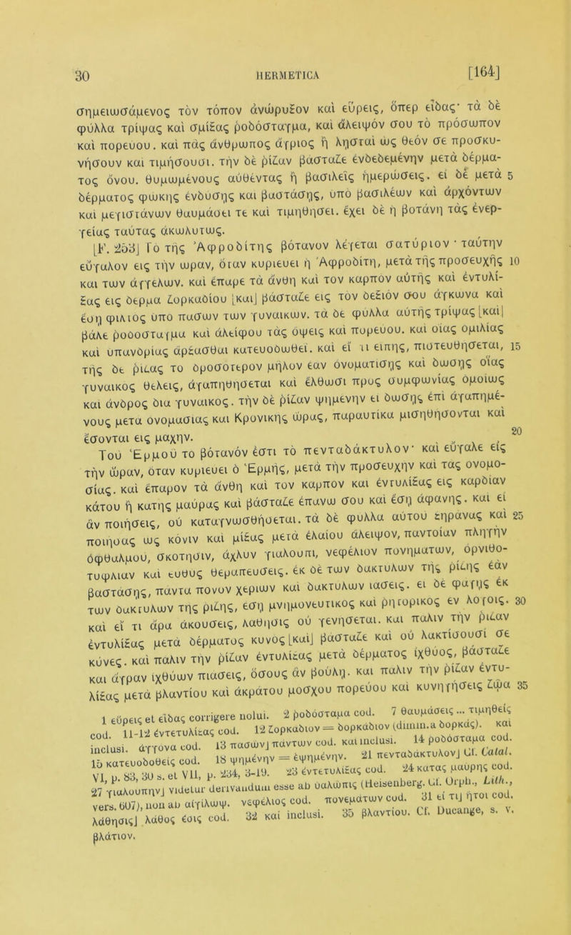[164J 20 aripeiuuadpevoc; tov tottov avwpuEov Kai eupeu;, orrep eiba<; tu be cpuAAa xpiipaq Kai apiEaq poboaxaYpa, Kai aAeupov aou to irpoaumov Kai Tiopeuou. Kai ua^ avbpuuno*; ctfpioi; r] Aqarai uj^ 0eov ere TrpodKU- vpaouv kui xippaouai. Tliv be pi£av paaxa£e evbebepevrjv peid beppa- to^ ovou. bupuupevou^ aubevxa*; r] paaiAei^ ripepibaei^. ei be pexa 5 beppaxoq (puuKiiq evbucnis kui paoxdaqq, utto paaiAewv Kai apxovTWV Kai peYidiavaiv baupaoei ie Kai xiprjbnaei. exei ^e H poTavi] T(*£ ^veP* Yeiaq xauxa<; dKuuAutwc;. [F. 253J To Tn<; 'Acppobiniq fioxavov Aefexai aaxupiov • Tauir|V euYaAov ei£ xi]v uupav, brav Kupieuei ii Acppobiir), pexa xfj^ Trpoaeuxr]£ 10 Kai Tujv dfYfcAwv. Kai emxpe td av0r| Kai tov Kaprcov auxnq Kai £vtuAi- Eaq eiq beppa £opKabiou [KaiJ pdaxa£e ei£ tov beEiov aou d'fKuiva Kai eoij cpiMO^ utto Traauuv tuuv fuvaiKaiv. xa be cpuAAa auxr|<; xpiipaq [Kai| pcxAe poooaxafpa Kui dAeicpou xaq bipei^ Kai TTopeuou. kui oiag opiAiu^ Kai unavbpiac; apEaabai Kaxeuoowbei. Kai ei u euuis, moxeubriaeTai, 15 Ttiq be picaq to Cpoaoiepov prjAov eav ovopaTia^q Kui bwaqq oiaq Yuvamoq beAeiq, dYaTrnbr|0£Tul Kui ^yujai KPUS oupcpwviaq opouuq Kai dvbpo^ bia YuvaiKoq. xf]V be pidav ipnpevpv ei bajdi^c, em aYUTrnpe- vouq pexa ovopaaia^ Kai KpoviKi^ wpaq, TxapauxiKa pianWovxai Kai eaovxai ei? paxnv. , „ , Tou ‘Eppou to jSoxavov eaxi to uevxabaKTuAov• Kai euYaAe eic; xpv ujpav, oxav Kupieuei 6 'Eppnq, p£™ xr]v Tipoaeuxnv Kai xa<; ovopo- aia^.Kai eixapov xd dv0n Kai tov Kaprrov Kai evruAiEaq ei? Kapbiav Kdxou ft Kaxpq paupac, Kai pdaxa^e erravai aou Kai ear] depavn?. Kai ei dv Ttomaeis, ou KuTUYViuabnoexai. xa be qpuAAa uuxou snP«va^ kui 25 itoinoaq m5 koviv Kai piEa<; peia eAaiou dAeupov, Txavxoiav TTAnmv bqpUaApou, aKOxnaiv, dxAuv Y^Aoum, vecpeAiov Trovnpaxuiv, opvibo- xuipAiav Kai tuuuq beparreuaei^. eK oe tujv buKiuAiuv x.^ P^HS Baaxaan^, navxa ttovov Xtp^v Kai buKTuAwv laaei*. ei ^ tK tuuv OaKtuAuuv xp^ pi£n«» pvi]poveuiiKO^ Kai pi]topiKO^ ev AOfOi«. Kai ei ti dpa dKOuaei?, Aa0i]Oi<; ou Tevnaexai. kui TtaAiv rnv pitav evxuMEa, pexa beppaxo, kuvosLkuiJ U«kax«Ze Kai ou AuKTiaouai d£ Kuvec.KaixtaAivxnv pi£av evxuAua<s pexa beppaxo<; iX0uo«, paaxale Kai dTpav ix^uiuv Tiiaaei^, oaouq dv poOAq. Kai naAiv xnv pu,av evxu- AiEa^ pexa pAavxiou Kai dKpaxou poaXou Txopeuou Kai KUvnm^S 3o 1 euoeic el eibaq corrigere nolui. 2 poboaxapa cod. 7 Oaupdoei? ... TipnOeu; n i 11 1“2 evxexuAuaq cod. 12 Zlopnabiov = bopKabiov (dimm.a bopKaq). Kai das 1  13 naa.vj««». cuJ. ku, .noM. .4 ^ar^c■ 1b KateuoboeeU ooj. IS = ^nn^nv. 21 nevTaSaKiu\ovJ U. Cola . v l H tsUselVll U 2S4, 3-1'J. 2S CvTtruMtov cod. 24 Kara; iiaupni cod. 2 7 o-anvi :^L.v:udu.u ^ as ^ ****** ^ ^ ^ col 32 KOI inclusi. 35 fXavxioo. C. Duc^e, , , pAaxiov. 30