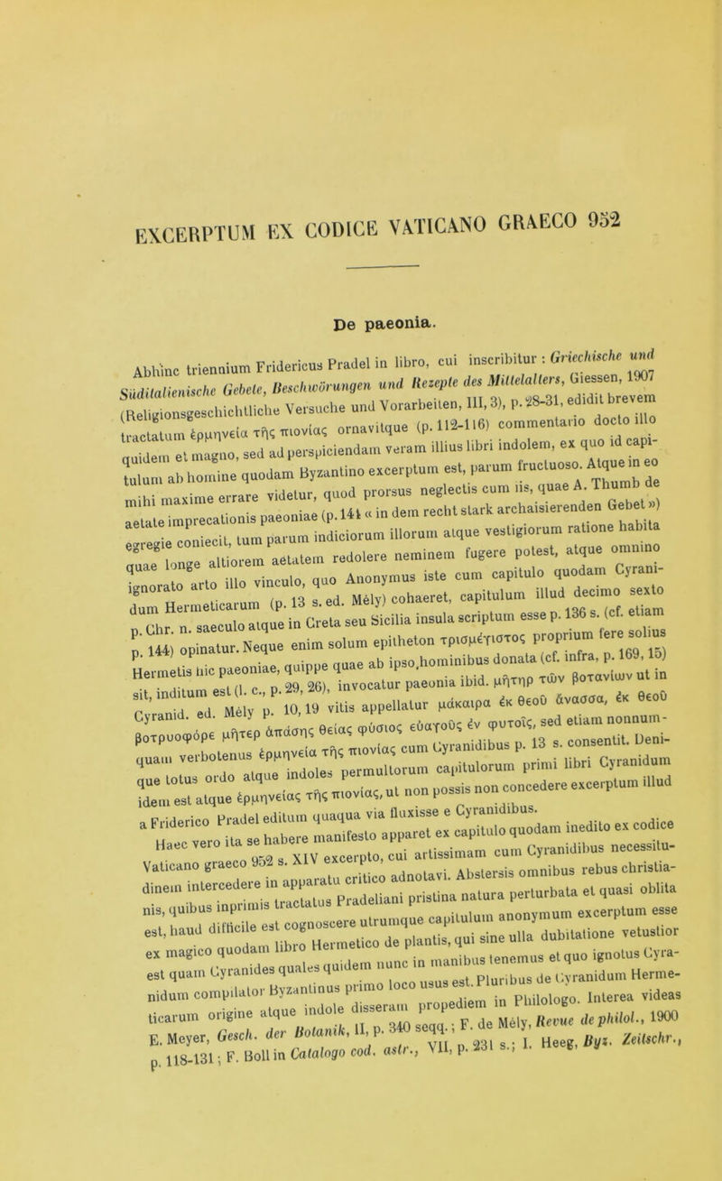 EXCERPTUM EX CODICE VATICANO GRXECO 95-2 De paeonia. Abhmc trienaium Fridericus Pradel in libro, cui inscribitu,': Griechmht uud Suditalienische Gebete, Besc^mng'n uni (ReligionsgeschichUiche docto illo auidem et magno, sed ad perspiciendam veram illius libri indolem, ex quo id capi- Lun. ab bo,nine quodam Byzantino excerptum est, parum frucluoso. Atque m e .. . • errare yidetur, quod prorsus neglectis cum us, quae A. Thu :^:m„is paeoniae ,p.UP . in de,n red,, start archaisierenden Gebet» • P -ppH lnm narum indiciorum illorum alque vestigiorum ratione habita quT^longe altiorem aetatem redolere neminem fugere potest, atque ommno q In arto illo vinculo, quo Anonymus iste cum capitulo quodam Cjram ignorato aito Mely) cohaeret, capitulum illud decimo sexto - p- -?*■ r p p«i opinatur. Neque enim solum epi.heton ^ P' . . • rtuinnp nine ab ipso hominibus donata (cf. infra, p* lby, loj Hermetis hie P*®oaia ’ inV0Catur paeonia ibid. pn^nP ™v poraviuiv ut in V;££^ ^ &e“°svoaoa'9to° 5=teES£EH= “ r habere ciitulo quodam inedito ex codice Haec vero excerplo, cui artissimam cum Cyramdibus necessitu- VaUcano graeco • adnola»i. Abstersis omnibus rebus chrislia- dioeu, mtercede, n appam‘ ^ „alura perlurbala et quasi obhta T HIE est cognoscere ulrumque capilulum anon,mum excerptum esse est. baud d.lbc e g Je ^qui sine ulla dub.tatione vetushor ex inagico q ,„uidem nunc in manibustenemus etquo ignotusCyia- es, qua,,, Cyran,d«squ1 loco U3US est. Plnnbus de Cyranidum Herme- nidnm comp,lain, ttpan propediem in Pbilologo. lnlerea v.deas ticarum ongme atq F de M6[y> Revue dephilol., 1900 E. Meyer, Gesch. der Uotamk, II,P- ■ . L Heeg Uyi, ZeiUchr., p. 118-131; F. Boll in Catalogo cod. astr., VII, p. -Ml s., V’ »