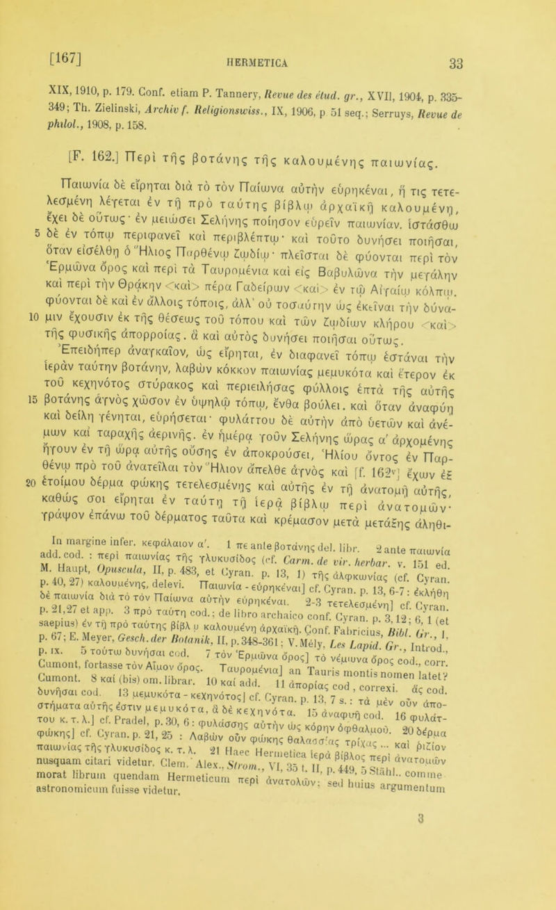 [167] XIX, 1910, p. 179. Conf. etiam P. Tannery, Revue des etud. gr., XVII, 1904, p. 335- 349; Th. Zielinski, Arcliivf. Religionswiss., IX, 1906, p 51 seq.; Serruys, Revue de phxlol., 1908, p. 158. [F. 162.] TTepi Tps PoTavps TlK KaXoupevpq rraiaivi'ag. TTaieuvia be eipqTai bid to tov fTaiujva auTpv eupqKevai, p tk; T€T€- Xetfpevp ^feTai ev if) irpo lauTpq pipXu) apxaiKp KaXoupevp, _ exei be ourcu^- ev pciwaei leXi'ivps Ttoipffov eupeiv rraiujvCav. icndff0uj 5 be ev tottuj ireptqpaveT Kai nepi^Xermp- Kai toOto buvpaei Ttoinaai, orav eiaeX0^ 6 HXiog TTop0evuj £wb(ur TrXeicnai be qpuoviai nepi tov ‘Eppwva dpoc; Kai irepi Td Taupopevia Kai dq Ba^uXuiva Tpv peTdXpv Kai Ttepi Tpv OpdKrjv Kai> rrepa Tabeipaiv <Kai> 4v tuu Atfaiuj koXttiu qpuovTai be Kai 4v dKXoiq Tonoiq, dXX’ ou Toauurpv keivai Tpv buva- 10 piv e'xoucriv 4k Tr\q Qecreujg toO tottou Kai twv Zuibiuuv KXppou <-Kai> Tfis qpuaiKfjq diroppoia<g. d Kai auToq buvpaei noipcrai outw^. c ETteibt'iTTep dvafKaiov, ibq eippTai, ev biaqpaveT tottuj bcnravai tov tepav TauTrjv POTavpv, Xapwv kokkov Traieuviag pepuKOTa Kai eVepov 4k tou KexnvoToq aTupaKO? Kai rrepieiXpaas qpuXXoig errTd tmc auTnc 15 pOTavn? aTvoq xwcfov ev uippXu; tottuj, ev9a PouXei. Kai oTav dvacpup Kai be«Xn qevpTai, euppaeTar cpuXdrTOu be auTpv diro ueTuiv Kai dve- pujv Kai TapaxfK ^pivpq. 4v puepa To0v leXpvp? ujpa<; a' dpXopevpc Pfouv ev Tp Ujpa aujpq ou(Tp<; ev aTTOKpoucrei, ‘HXi'ou ovtoc 4v TTap- Oevuj rrpo toO dvareiXai tov 'HXiov aireXOc dyvoq Kai ff. 162vl e'xuiv e£ 20 4toipou beppa qpujKp<; TeyeXeapevpq Kai auTpq 4v tij dvaTopp auTnc KaOujq cjoi eippTai ev t a u t p Tp iepa p.'flXuj rrepi dvaTopuuV: Ypaipov ^rravuj toO beppaToc; TaOTa Kai Kpepacxov peTd peTdEpg dXpGi- In margine infer. KecpdXcuov a'. 1 tte ante (lotdv,K del. libr. 2 ante irmujvia add. cod. : trep, Tiaiujvi^ xfo T\uKuai6oq (cf. Carm.de vir. herbar. v 151 ed M. Haupt, Opuscula, II, p. 483, et Cyran. p. 13, 1) Tf)c dWumac icf ^7,.' p. 40, 2/1 Ka\ouuev.1?, delevi. natujvia - euppKevai] cf. Cyran. p. 13, 6-7 ■ &Xi*j0n iraunvia bia to tov Haiujva auTpv eupp^vao 2-3 TereXeau^nl Ip r 1 P. ap,, 3 ,P6 ,«uTn cod, de libro archaico =o„f C 3 12 S saepms) xp ttPo Ta6xn<; pip\ p KaXou.u^vp dpXaiKp. Conf Fabricius Bibl f p. 6/; E. Meyer, Gesch.der Itnlanik, II, p.348-36t; V.M6I,, Le, Upid’rod ' Cumont. buvqoai cod. 13 pepuKoxa - KeXqvoxod cf. Cyran n 13 7 , .'IT ? .6q,cod- axfipaxa aOxf|^ ^oxiv pepuKdxa, d hi Kexnvoxa rU ”^a ^ °UV aTT0” 3